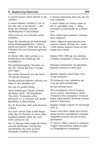 l Видатні люди Німеччини	 299
У своєму короткому житті він зміг ба­
га­то створити.
У своїх творах він описує перш за
все те, що добре знав, — війну,
в’язницю та повоєнний час у Німеч­
чині.
Його лірика була першим ступенем
його творчості.
Навіть зібрання пристрасних ан­ти­
во­єн­них віршів «Ліхтарі, ніч і зірки»
(1946) можна оцінити тільки як пре­
лю­дію його прози.
Узимку 1945–1946 рр. він написав
у лікарні оповідання «Со­ба­ча квітка».
Трагедію повернення «За дверима»
Борхерт написав за вісім днів.
Другим твором у прозі була п’єса
«У цей вівторок».
30 німецьких сцен прийняли цю
п’єсу до свого репертуару.
Це був великий успіх.
Його оповідання «Але ж пацюки
сплять уночі», «Кегельбан», «Хліб»,
«Покоління без прощання» та багато
інших ко­ри­с­ту­ють­ся великою по­пу­ля­
р­ні­с­тю в Ні­ме­ч­чи­ні.
Борхерт помер у Базелі 20 листопада
1947 р.
Тільки після його смерті був по­ста­в­
ле­ний діагноз, що Борхерт страждав
хворобою печінки, яка ще не була
до­слі­дже­на.
17 лютого 1948 р. батьки й гамбурзь­
кі друзі пись­мен­ни­ка віднесли урну
на Оледорфське кла­до­ви­ще.
In seinem kurzen Leben konnte er viel
schaffen.
In seinen Werken schildert er vor al­
lem das, was er gut kannte — den
Krieg, das Gefängnis und die
Nachkriegszeit in Deutsch­land.
Seine Lyrik war eine Vorstufe seines
Schaf­fens.
Sogar die Sammlung von lei­den­schaft­
li­chen Antikriegsgedichten “Laterne,
Nacht und Sterne” (1946) darf nur als
Prä­lu­di­um für sein Prosawerk gewertet
werden.
Im Winter 1945–1946 schrieb er im
Kran­ken­haus die Erzählung “Die
Hundeblume”.
Die Heimkehrtragödie “Draußen vor
der Tür” schrieb Borchert in knapp
acht Ta­gen.
Das zweite Prosawerk war das Stück
“An diesem Dienstag”.
Dreißig deutsche Bühnen nahmen sein
Stück in den Spielplan auf.
Das war ein großer Erfolg.
Seine Erzählungen “Nachts schlafen
die Ratten doch”, “Die Kegelbahn”,
“Das Brot”, “Generation ohne
Abschied” u. v. a. erfreuen sich großer
Beliebtheit in Deutsch­land.
Am 20. November 1947 starb Borchert
in Ba­sel.
Erst nach seinem Tode wurde fest­ge­
stellt, dass W. Borchert an einer Le­ber­
krank­heit ge­lit­ten hatte, die noch
nicht untersucht war.
Am 17. Februar 1948 trugen die Eltern
und die Hamburger Freunde des
Schrift­stel­lers die Urne auf dem
Ohlsdorfer Fried­hof zu Grabe.
 
