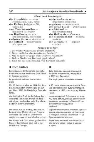 300	 Hervorragende Menschen Deutschlands	 l
Wörter und Wendungen
die Kriegsleiden — лихо,
страждання, біди, війни
der Feldzug (-züge) — бій,
кампанія
zum Tode verurteilen —
приректи на страту	
zur Bewährung — для
випробування, перевірки
entlassen (ie, a) — відпускати
die Haftzeit — перебування
під арештом
niederwerfen (a, o) —
перемогти, подавити	
ungebeugt — непохитний
der Verfall (-fälle) — руйнування
erschütternd —
приголомшливий
das Gefängnis — в’язниця
die Leberkrankheit — хвороба
печінки
die Vorstufe, -n — перший
ступінь
Fragen zum Text
1. Zu welcher Generation gehörte Borchert?
2. Wann entließen die Amerikaner Borchert?
3. Wie kämpfte er gegen seine schwere Krankheit?
4. Welche Werke hat Borchert geschrieben?
5. Sind Sie mit dem Schaffen von Borchert bekannt?
	Erich Kästner
Erich Kästner, der bekannte deutsche
Kinderbuchautor wurde im Jahre 1899
in Dresden geboren.
Er wurde mit seinem Jahrhundert
groß.
Mit 15 Jahren erlebte er 1914 den Aus­
bruch des Ersten Weltkrieges, als jun­
ger Mann 1918 die Niederlage Deutsch­
lands.
Als der kleine Erich in die Schule kam,
verdiente sein Vater, früher ein selb­
stän­di­ger Handwerker, sein Brot als Ar­
bei­ter in einer Kofferfabrik.
Der Lohn war so niedrig, dass die le­
bens­tüch­ti­ge Mutter sich als Friseuse
aus­bil­den ließ und für Untermieter
sorg­te — es waren ausnahmlos Lehrer.
Die hatten auf Erich einen großen Ein­
fluss: er las viel und ging mit seiner
Mut­ter ins Theater.
	Åð³õ Êåñòíåð
Еріх Кестнер, відомий німецький
дитя­чий письменник, народився
в 1899 р. у Дрездені.
Він виріс разом зі своїм століттям.
У 15 років він пережив початок Пер­
шої світової війни, будучи молодою
людиною в 1918 р.— поразку Ні­ме­ч­
чи­ни.
Коли маленький Еріх пішов до шко­
ли, його батько, раніше самостійний
ре­мі­с­ник, заробляв собі на хліб ро­
бітником на чемоданній
фабриці.
Зарплата була такою низькою, що ста­
ран­на мама навчалася на перукаря
й турбувалася про мешканців — це
були винятково вчителі.
Вони мали великий вплив на Еріха:
він багато читав і ходив з мамою
в театр.
 