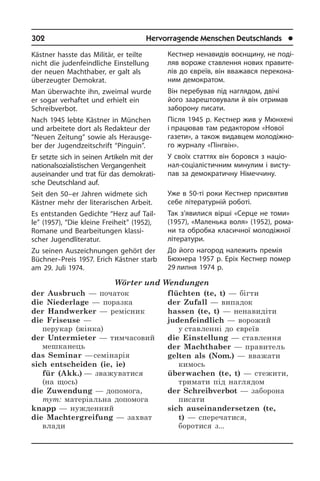 302	 Hervorragende Menschen Deutschlands	 l
Кестнер ненавидів воєнщину, не по­ді­
ляв вороже ставлення нових пра­ви­те­
лів до євреїв, він вважався пе­ре­ко­на­
ним демократом.
Він перебував під наглядом, двічі
його заарештовували й він отримав
забо­рону писати.
Після 1945 р. Кестнер жив у Мюнхені
і працював там редактором «Нової
га­зе­ти», а також видавцем мо­ло­ді­ж­но­
го журналу «Пі­н­г­він».
У своїх статтях він боровся з на­ці­о­
нал-соціалістичним минулим і висту­
пав за демократичну Німеччину.
Уже в 50-ті роки Кестнер присвятив
себе літературній роботі.
Так з’явилися вірші «Серце не томи»
(1957), «Маленька воля» (1952), ро­ма­
ни та обробка класичної мо­ло­ді­ж­ної
літератури.
До його нагород належить премія
Бю­х­не­ра 1957 р. Еріх Кестнер помер
29 ли­п­ня 1974 р.
Kästner hasste das Militär, er teilte
nicht die judenfeindliche Einstellung
der neu­en Machthaber, er galt als
überzeugter Demokrat.
Man überwachte ihn, zweimal wurde
er sogar verhaftet und erhielt ein
Schreibverbot.
Nach 1945 lebte Kästner in München
und arbeitete dort als Redakteur der
“Neu­en Zeitung” sowie als Her­aus­ge­
ber der Jugend­zeitschrift “Pinguin”.
Er setzte sich in seinen Artikeln mit der
nationalsozialistischen Vergangenheit
auseinander und trat für das de­mo­kra­ti­
sche Deutschland auf.
Seit den 50–er Jahren widmete sich
Käst­ner mehr der literarischen Arbeit.
Es entstanden Gedichte “Herz auf Tail­
le” (1957), “Die kleine Freiheit” (1952),
Romane und Bearbeitungen klassi­
scher Jugendliteratur.
Zu seinen Auszeichnungen gehört der
Büchner–Preis 1957. Erich Kästner starb
am 29. Juli 1974.
Wörter und Wendungen
der Ausbruch — початок
die Niederlage — поразка
der Handwerker — ремісник
die Friseuse —
перукар (жінка)
der Untermieter — тимчасовий
мешканець	
das Seminar — семінарія
sich entscheiden (ie, ie)
für (Akk.) — зважуватися
(на щось)
die Zuwendung — допомога,
тут: матеріальна допомога
knapp — нужденний
die Machtergreifung — захват
влади
flüchten (te, t) — бігти
der Zufall — випадок
hassen (te, t) — ненавидіти
judenfeindlich — ворожий
у ставленні до євреїв
die Einstellung — ставлення
der Machthaber — правитель
gelten als (Nom.) — вважати
кимось
überwachen (te, t) — стежити,
тримати під наглядом
der Schreibverbot — заборона
писати
sich auseinandersetzen (te,
t) — сперечатися,
боротися з...
 