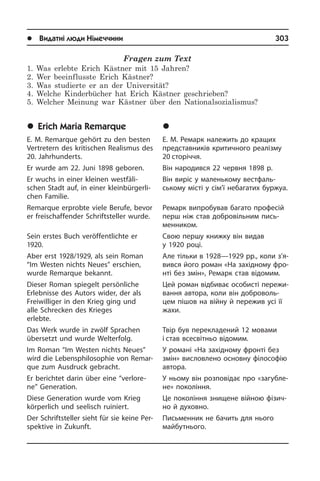 l Видатні люди Німеччини	 303
Fragen zum Text
1. Was erlebte Erich Kästner mit 15 Jahren?
2. Wer beeinflusste Erich Kästner?
3. Was studierte er an der Universität?
4. Welche Kinderbücher hat Erich Kästner geschrieben?
5. Welcher Meinung war Kästner über den Nationalsozialismus?
	Erich Maria Remarque
E. M. Remarque gehört zu den besten
Ver­tre­tern des kritischen Realismus des
20. Jahrhunderts.
Er wurde am 22. Juni 1898 geboren.
Er wuchs in einer kleinen westfäli­
schen Stadt auf, in einer kleinbürgerli­
chen Fa­mi­lie.
Remarque erprobte viele Berufe, bevor
er freischaffender Schriftsteller wurde.
Sein erstes Buch veröffentlichte er
1920.
Aber erst 1928/1929, als sein Roman
“Im Westen nichts Neues” erschien,
wurde Remarque bekannt.
Dieser Roman spiegelt persönliche
Er­leb­nis­se des Autors wider, der als
Frei­wil­li­ger in den Krieg ging und
alle Schrec­ken des Krieges
erlebte.
Das Werk wurde in zwölf Sprachen
über­setzt und wurde Welterfolg.
Im Roman “Im Westen nichts Neues”
wird die Lebens­philosophie von Re­mar­
que zum Ausdruck gebracht.
Er berichtet darin über eine “verlore­
ne” Generation.
Diese Generation wurde vom Krieg
kör­per­lich und seelisch ruiniert.
Der Schriftsteller sieht für sie keine Per­
spek­ti­ve in Zukunft.
	Åð³õ Ìàð³ÿ Ðåìàðê
Е. М. Ремарк належить до кращих
пред­ста­в­ни­ків критичного реалізму
20 сторіччя.
Він народився 22 червня 1898 р.
Він виріс у маленькому вест­фаль­
ському місті у сім’ї небагатих буржуа.
Ремарк випробував багато професій
перш ніж став добровільним пись­
мен­ни­ком.
Свою першу книжку він видав
у 1920 році.
Але тільки в 1928—1929 рр., коли з’я­
вився його роман «На західному фро­
н­ті без змін», Ремарк став ві­домим.
Цей роман відбиває особисті пе­ре­жи­
ван­ня автора, коли він доброволь­
цем пішов на війну й пережив усі її
жахи.
Твір був перекладений 12 мовами
і став всесвітньо відомим.
У романі «На західному фронті без
змін» висловлено основну фі­ло­со­фію
автора.
У ньому він розповідає про «за­гу­б­ле­
не» покоління.
Це покоління знищене війною фі­зи­ч­
но й духовно.
Письменник не бачить для нього
май­бу­т­ньо­го.
 