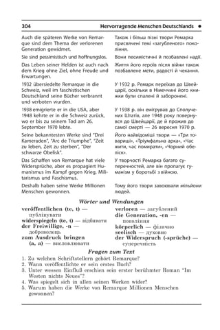 304	 Hervorragende Menschen Deutschlands	 l
Auch die späteren Werke von Re­mar­
que sind dem Thema der verlorenen
Ge­ne­ra­ti­on gewidmet.
Sie sind pessimistisch und hoff­nungs­los.
Das Leben seiner Helden ist auch nach
dem Krieg ohne Ziel, ohne Freude und
Erwartungen.
1932 übersiedelte Remarque in die
Schweiz, weil im faschistischen
Deutsch­land seine Bücher verbrannt
und ver­bo­ten wurden.
1938 emi­grierte er in die USA, aber
1948 kehrte er in die Schweiz zurück,
wo er bis zu seinem Tod am 26.
September 1970 lebte.
Seine bekanntesten Werke sind “Drei
Kameraden”, “Arc de Triumphe”, “Zeit
zu leben, Zeit zu sterben”, “Der
schwarze Obelisk”.
Das Schaffen von Remarque hat viele
Widersprüche, aber es propagiert Hu­
ma­nis­mus im Kampf gegen Krieg, Mi­li­
ta­ris­mus und Faschismus.
Deshalb haben seine Werke Millionen
Menschen gewonnen.
Wörter und Wendungen
veröffentlichen (te, t) —
публікувати
widerspiegeln (te, t) — відбивати
der Freiwillige, -n —
доброволець
zum Ausdruck bringen
(a, a) — висловлювати
verloren — загублений 
die Generation, -en —
покоління
körperlich — фізично 
seelisch — духовно
der Widerspruch (-sprüche) —
суперечність
Fragen zum Text
1. Zu welchen Schriftstellern gehört Remarque?
2. Wann veröffentlichte er sein erstes Buch?
3. Unter wessen Einfluß erschien sein erster berühmter Roman “Im
Westen nichts Neues”?
4. Was spiegelt sich in allen seinen Werken wider?
5. Warum haben die Werke von Remarque Millionen Menschen
gewonnen?
Також і більш пізні твори Ремарка
при­свя­че­ні темі «загубленого» по­ко­
лін­ня.
Вони песимістичні й позбавлені на­дії.
Життя його героїв після війни також
позбавлене мети, радості й чекання.
У 1932 р. Ремарк переїхав до Швей­
ца­рії, оскі­ль­ки в Німеччині його кни­
ж­ки були спа­ле­ні й заборонені.
У 1938 р. він емігрував до Спо­лу­че­
них Штатів, але 1948 року по­ве­р­ну­
в­ся до Швей­ца­рії, де й прожив до
са­мої сме­р­ті — 26 вересня 1970 р.
Його найвідоміші твори — «Три то­
ва­ри­ші», «Тріумфальна арка», «Час
жити, час помирати», «Чорний обе­
ліск».
У творчості Ремарка багато су­
перечностей, але він пропагує гу­
манізм у боротьбі з війною.
Тому його твори завоювали мільйони
людей.
 
