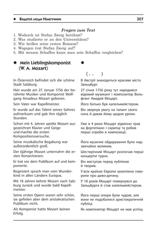 l Видатні люди Німеччини	 307
	Ì³é óëþáëåíèé
êîìïîçèòîð
(Â. À. Ìîöàðò)
В Австрії знаходиться красиве місто
Зальцбург.
27 січня 1756 року тут народився
ві­до­мий музикант і композитор Во­ль­
ф­ганг Амадей Моцарт.
Його батько був капельмейстером.
Він звернув увагу на талант свого
сина й давав йому щодня уроки.
Уже в 4 роки Моцарт відмінно грав
на фортепіано і скрипці та робив
перші спроби в композиції.
Його музичне обдарування було над­
зви­чай­но великим.
Шестирічний Моцарт розпочав перші
концертні турне.
Він виступав перед публікою
й тво­рив­.
У всіх країнах Європи захоплено го­во­
ри­ли про диво-дитину.
У 18 років Моцарт повернувся до
Зальц­бур­га й став капельмейстером.
Його перші опери були чудові, але
вони не подобалися аристократичній
публіці.
Як композитор Моцарт не мав успіху.
Fragen zum Text
1. Wodurch ist Stefan Zweig berühmt?
2. Was studierte er an den Universitäten?
3. Wie heißen seine ersten Romane?
4. Wogegen trat Stefan Zweig auf?
5. Mit wessen Schaffen kann man sein Schaffen vergleichen?
	Mein Lieblingskomponist
(W. A. Mozart)
In Österreich befindet sich die schöne
Stadt Salzburg.
Hier wurde am 27. Januar 1756 der be­
rühm­te Musiker und Komponist Wolf­
gang Amadeus Mozart geboren.
Sein Vater war Kapellmeister.
Er wurde auf das Talent seines Soh­nes
aufmerksam und gab ihm täglich
Stunden.­
Schon mit 4. Jahren spielte Mozart aus­
ge­zeich­net Klavier und Geige
und machte die ersten
Kompositionsversuche.
Seine musika­lische Begabung war
außer­or­dent­lich groß.
Der 6jährige Mozart unternahm die er­
sten Konzertreisen.
Er trat vor dem Publikum auf und kom­
po­nier­te.
Begeistert sprach man vom Wun­der­
kind in allen Ländern Europas.
Mit 18 Jahren kehrte Mozart nach Salz­
burg zurück und wurde bald Ka­pell­
mei­ster.
Seine ersten Opern waren sehr schön,
sie gefielen aber dem aristokratischen
Publikum nicht.
Als Komponist hatte Mozart keinen
Er­folg.
 