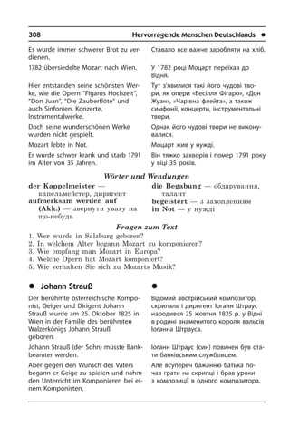308	 Hervorragende Menschen Deutschlands	 l
Es wurde immer schwerer Brot zu ver­
die­nen.
1782 übersiedelte Mozart nach Wien.
Hier entstanden seine schönsten Wer­
ke, wie die Opern “Figaros Hochzeit”,
“Don Juan”, “Die Zauberflöte” und
auch Sin­fo­ni­en, Konzerte,
Instrumentalwerke.
Doch seine wunderschönen Werke
wur­den nicht gespielt.
Mozart lebte in Not.
Er wurde schwer krank und starb 1791
im Alter von 35 Jahren.
Wörter und Wendungen
der Kappelmeister —
капельмейстер, диригент
aufmerksam werden auf
(Akk.) — звернути увагу на
що-небудь 
die Begabung — обдарування,
талант
begeistert — з захопленням
in Not — у нужді
Fragen zum Text
1. Wer wurde in Salzburg geboren?
2. In welchem Alter begann Mozart zu komponieren?
3. Wie empfang man Mozart in Europa?
4. Welche Opern hat Mozart komponiert?
5. Wie verhalten Sie sich zu Mozarts Musik?
	Johann Strauß
Der berühmte österreichische Kom­po­
nist, Geiger und Dirigent Johann
Strauß wur­de am 25. Oktober 1825 in
Wien in der Familie des berühmten
Walzerkönigs Johann Strauß
geboren.
Johann Strauß (der Sohn) müsste Bank­
be­am­ter werden.
Aber gegen den Wunsch des Vaters
be­gann er Geige zu spielen und nahm
den Unterricht im Komponieren bei ei­
nem Komponisten.
Ставало все важче заробляти на хліб.
У 1782 році Моцарт переїхав до
Відня.­
Тут з’явилися такі його чудові тво­
ри, як опери «Весілля Фігаро», «Дон
Жуан», «Чарівна флейта», а також
симфонії, концерти, інструментальні
твори.
Однак його чудові твори не ви­ко­ну­
ва­ли­ся.
Моцарт жив у нужді.
Він тяжко захворів і помер 1791 року
у віці 35 років.
	²îãàíí Øòðàóñ
Відомий австрійський композитор,
скри­паль і диригент Іоганн Штраус
народився 25 жовтня 1825 р. у Відні
в родині знаменитого короля вальсів
Іоганна Штрауса.
Іоганн Штраус (син) повинен був ста­
ти банківським службовцем.
Але всупереч бажанню батька по­
чав гра­ти на скрипці і брав уроки
з компо­зиції в одного композитора.
 