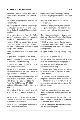 l Видатні люди Німеччини	 309
Одного жовтневого вечора 1844 р.
у казино під Віднем відбувся концерт.
Публіка знала й поважала тільки
його батька.
Молодий Штраус виступав зі своєю
програмою вальсів і приводив у за­хо­
п­лен­ня нею публіку й музикантів.
Його першими піснями у формі ва­ль­
сів були «Пісні свободи», «Пісні ба­ри­
кад», «Революційний марш».
У 1849 р., після смерті батька Іоганн
диригував його оркестром і здійснив
багато концертних поїздок Європою
й Америкою.
Ці турне принесли йому світову сла­ву.
Він давав гастролі в Росії.
Тут він диригував на багатьох кон­це­
р­тах у Павловську під Петербургом.
Він грав не тільки камерну, але
й сим­фо­ні­ч­ну музику.
Іоганн Штраус був у захваті від му­зи­
ки Чайковського й виконував деякі
з його творів.
У Росії він написав кілька музичних
творів на російські теми «Прощання
з Петербургом» (1858), польку «У Па­
в­лов­сь­ко­му лісі», вальс-фантазію «Ро­
сій­сь­ке село».
У той час коли він ди­ри­гу­вав ор­ке­с­
т­ром, одночасно май­с­те­р­но грав на
скрипці.
Мистецтво Іоганна Штрауса було ви­
со­ко оцінено І. Брамсом, Р. Вагнером
та іншими музикантами.
Свої останні роки життя він при­свя­
тив жанрові опе­ре­ти.
An einem Oktoberabend 1844 fand in
einem Casino bei Wien sein Konzert
statt.
Das Publikum kannte und achtete nur
seinen Vater.
Der junge Strauß trat mit einem ei­ge­
nen Walzerprogramm auf und be­gei­
ster­te dadurch das Publikum und die
Musiker.
Seine ersten Lieder in Form der Walzer
waren “Lieder der Freiheit”, “Lieder der
Barrikaden”, “Revolutionsmarsch”.
Im Jahre 1849, nach dem Tode seines
Vaters, dirigierte Johann sein Or­che­
ster und machte viele Konzertreisen in
Eu­ro­pa und Amerika.
Diese Reisen brachten ihm einen Welt­
ruhm.
Er gab auch Gastspiele in Russland.
Hier dirigierte er auf vielen Konzerten
in Pawlowsk bei Petersburg.
Er spielte nicht nur Kammer, sondern
auch Symphoniemusik.
Johann Strauß war von der Musik von
Tschaikowski begeistert und spielte ei­
ni­ge von seinen Werken.
In Russland komponierte er einige Mu­
sik­stüc­ke zu russischen Themen “Ab­
schied von Petersburg” (1858), die
Polka­ “Im Wald Pawlowsk” (1869)
und einen Phan­ta­sie–Walzer “Das rus­si­
sche Dorf”.
Während er Orchester dirigierte, spiel­
te er gleichzeitig meisterhaft Geige.
Die Kunst von J. Strauß wurde von
J. Brams, R. Wagner und von anderen
Musikern hoch­ge­schätzt.
Seine letzten Lebensjahre widmete er
dem Genre der Operette.
 