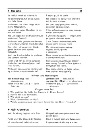 l Про себе	 31
Sie heißt Ira und ist 16 Jahre alt.
Ira ist mittelgroß, hat blaue Augen
und helle Haare.
Wir kennen uns schon lange, sie ist
mei­ne Mitschülerin.
Ira hat einen guten Charakter, ist im­
mer hilfsbereit.
Ihre Lieblings­fächer sind Geschichte, Li­
te­ra­tur und Deutsch.
Wir haben viele gemein­same In­ter­es­
sen wie Sport, Bücher, Musik, Literatur.
Gern hören wir zusammen Musik,
ge­hen ins Kino oder spielen
Volleyball.
Nach der Schule möchte Ira studieren
und Lehrerin werden.
Schon jetzt hilft sie ihrem jüngeren
Bru­der bei den Hausaufgaben und
sorgt für ihn.
Wir haben es zusammen nie langwei­
lig, schätzen unsere Freundschaft.
Wörter und Wendungen
die Beziehung, -en —
відношення
reich sein an (Dat.) — бути
багатим
gemeinsam — загальний
sorgen für (Akk.) — турбуватися
schätzen (te, t) — дорожити,
цінувати
Fragen zum Text
1. Wie groß ist die Rolle der Freunde in Ihrem Leben?
2. Haben Sie eine Freundin?
3. Wie sieht sie aus?
4. Wofür interessiert sie sich?
5. Welche gemeinsamen Interessen haben Sie mit Ihrer Freundin?
	Mein Arbeitstag
Mein Arbeitstag beginnt recht früh.
Punkt um 7 Uhr klingelt der Wecker.
Ich erwache und stehe sofort auf.
Її звуть Іра, їй 16 років.
Іра середня на зріст, у неї блакитні
очі й світле волосся.
Ми одна одну уже давно знаємо,
вона моя однокласниця.
У Іри добрий характер, вона завжди
готова допомогти.
Її улюблені предмети — історія, лі­те­
ра­ту­ра та німецька мова.
У нас багато спільних інтересів:
спорт, книги, музика, театр.
Ми разом слухаємо музику,
ходимо в кіно, граємо
у волейбол.
Після школи Іра хотіла б навчатися
й стати учителькою.
Уже зараз вона допомагає своєму
молодшому братові робити уроки та
піклується про нього.
Нам разом ніколи не буває нудно,
і ми цінуємо нашу дружбу.
	Ì³é ðîáî÷èé äåíü
Мій робочий день розпочинається
до­во­лі рано.
Рівно о сьомій дзвенить будильник.
Я прокидаюся й відразу ж встаю.
 