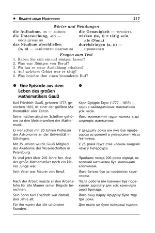 l Видатні люди Німеччини	 317
	Åï³çîä ç æèòòÿ âåëèêîãî
ìàòåìàòèêà Ãàóññà
Карл Фрідріх Гаусс (1777—1855) —
один з найвидатніших математиків
усіх часів.
Його математичні труди належать до
шедеврів математики.
У двадцять років він уже був про­фе­
со­ром астрономії в університеті міста
Геттінгена.
У 25 років Гаусс став членом академії
наук у Петербурзі.
Пройшло понад 200 років відтоді, як
великий математик був маленьким
хлопчиком.
Його батько був за професією ка­ме­
ня­рем.
Після роботи він повинен був по­ра­
ху­ва­ти зарплату для всіх каменярів
сво­єї бригади.
Його сину Карлу Фрідріху було тоді
три роки.
Для нього це були найкращі години.
Wörter und Wendungen
die Aufnahme, -n — знімок 
die Untersuchung, -en —
обслідування 
das Studium abschließen
(o, o) — закінчити навчання 
die Genauigkeit — точність 
wirken (te, t) = tätig sein
als (Nom.)
durchdringen (a, u) —
проникати
Fragen zum Text
1. Haben Sie sich einmal röntgen lassen?
2. Was war Röntgen von Beruf?
3. Wo hat er seine Ausbildung erhalten?
4. Auf welchem Gebiet war er tätig?
5. Was brachte ihm einen besonderen Ruf?
	Eine Episode aus dem
Leben des großen
Mathematikers Gauß
Karl Friedrich Gauß, geboren 1777, ge­
stor­ben 1855, ist einer der größten Ma­
the­ma­ti­ker aller Zeiten.
Seine mathematischen Schriften ge­hö­
ren zu den Meisterwerken der Ma­the­
ma­tik.
Er war schon mit 20 Jahren Pro­fes­sor
der Astronomie an der Uni­ver­si­tät in
Göttingen.
Mit 25 Jahren wurde Gauß Mitglied
der Akademie der Wissenschaften in
Petersburg.
Es sind jetzt über 200 Jahre her, dass
der große Mathematiker noch ein klei­
ner Jun­ge war.
Sein Vater war Maurer von Beruf.
Nach der Arbeit musste er den Ar­beits­
lohn für alle Maurer seiner Brigade be­
rech­nen.
Sein Sohn Karl Friedrich war damals
drei Jahre alt.
Für ihn waren das die schönsten
Stunden.­
 
