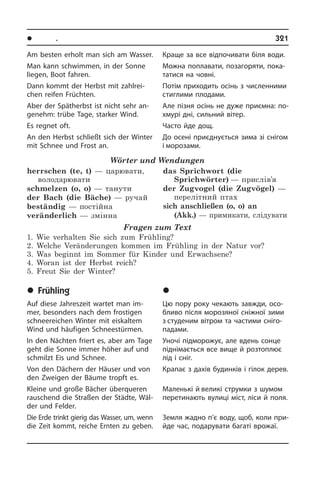 l Ïîðè ðîêó. Ñâÿòà	 321
Am besten erholt man sich am Wasser.
Man kann schwimmen, in der Sonne
lie­gen, Boot fahren.
Dann kommt der Herbst mit zahlrei­
chen reifen Früchten.
Aber der Spätherbst ist nicht sehr an­
ge­nehm: trübe Tage, starker Wind.
Es regnet oft.
An den Herbst schließt sich der Winter
mit Schnee und Frost an.
Wörter und Wendungen
herrschen (te, t) — царювати,
володарювати
schmelzen (o, o) — танути
der Bach (die Bäche) — ручай 
beständig — постійна 
veränderlich — змінна
das Sprichwort (die
Sprichwörter) — прислів’я
der Zugvogel (die Zugvögel) —
перелітний птах
sich anschließen (o, o) an
(Akk.) — примикати, слідувати
Fragen zum Text
1. Wie verhalten Sie sich zum Frühling?
2. Welche Veränderungen kommen im Frühling in der Natur vor?
3. Was beginnt im Sommer für Kinder und Erwachsene?
4. Woran ist der Herbst reich?
5. Freut Sie der Winter?
	Frühling
Auf diese Jahreszeit wartet man im­
mer, besonders nach dem frostigen
schneereichen Winter mit eiskaltem
Wind und häufigen Schneestürmen.
In den Nächten friert es, aber am Tage
geht die Sonne immer höher auf und
schmilzt Eis und Schnee.
Von den Dächern der Häuser und von
den Zweigen der Bäume tropft es.
Kleine und große Bächer überqueren
rau­schend die Straßen der Städte, Wäl­
der und Felder.
Die Erde trinkt gierig das Wasser, um, wenn
die Zeit kommt, reiche Ernten zu geben.
Краще за все відпочивати біля води.
Можна поплавати, позагоряти, по­ка­
та­ти­ся на човні.
Потім приходить осінь з численними
стиглими плодами.
Але пізня осінь не дуже приємна: по­
хму­рі дні, сильний вітер.
Часто йде дощ.
До осені приєднується зима зі снігом
і морозами.
	Âåñíà
Цю пору року чекають завжди, осо­
б­ли­во після морозяної сніжної зими
з студеним вітром та частими сні­го­
па­да­ми.
Уночі підморожує, але вдень сонце
піднімається все вище й розтоплює
лід і сніг.
Крапає з дахів будинків і гілок дерев.
Маленькі й великі струмки з шумом
перетинають вулиці міст, ліси й поля.
Земля жадно п’є воду, щоб, коли при­
йде час, подарувати багаті врожаї.
 