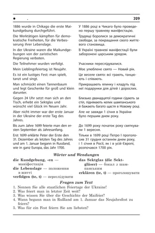 l Ïîðè ðîêó. Ñâÿòà	 329
У 1886 році в Чикаго було проведе­
но першу травневу маніфестацію.
Трудящі боролися за демократичні
свободи, за покращання свого жит­тє­
во­го становища.
В Україні травневі маніфестації були
заборонені царським урядом.
Учасники переслідувалися.
Моє улюблене свято — Новий рік.
Це веселе свято: всі грають, тан­цю­
ють і співають.
Прикрашають ялинку і кладуть під
неї подарунки для дітей і дорослих.
Близько дванадцятої години сідають за
стіл, піднімають келих ша­м­пан­сь­ко­го
й бажають багато щастя в Но­во­му році.
Але не завжди 1 січня в України
було першим днем року.
До 1699 року початок року свя­т­ку­ва­
ли 1 вересня.
Тільки в 1699 році Петро I проголо­
сив 31 грудня останнім днем року,
і 1 сі­ч­ня в Росії, як і в усій Європі,
роз­по­ча­в­ся 1700 рік.
1886 wurde in Chikago die erste Mai­
kund­ge­bung durchgeführt.
Die Werktätigen kämpften für de­mo­
kra­ti­sche Freiheiten, für die Verbes­
serung ihrer Lebenslage.
In der Ukraine waren die Mai­kund­ge­
bun­gen von der zaristischen
Regierung ver­bo­ten.
Die Teilnehmer wurden verfolgt.
Mein Lieblingsfeiertag ist Neujahr.
Es ist ein lustiges Fest: man spielt,
tanzt und singt.
Man schmückt einen Tannenbaum
und legt Geschenke für groß und klein
dar­un­ter.
Gegen 24 Uhr setzt man sich an den
Tisch, erhebt ein Sektglas und
wünscht viel Glück im Neuen Jahr.
Aber nicht immer war der erste Januar
in der Ukraine der erste Tag des
Jahres.
Bis zum Jahre 1699 feierte man den er­
sten September als Jahresanfang.
Erst 1699 erklärte Peter der Erste den
31. Dezember als letz­ten Tag des Jah­res
und am 1. Januar begann in Russ­land,
wie in ganz Eu­ro­pa, das Jahr 1700.
Wörter und Wendungen
die Kundgebung, -en —
маніфестація 
die Lebenslage — положення
в житті
verfolgen (te, t) — переслідувати 
das Sektglas (die Sekt­
gläser) — бокал з шам­
панським
erklären (te, t) — проголошувати
Fragen zum Text
1. Nennen Sie alle staatlichen Feiertage der Ukraine!
2. Was feiert man in letzter Zeit weit?
3. Was wissen Sie über die Geschichte der Maifeier?
4. Wann begann man in Rußland am 1. Januar das Neujahrsfest zu
feiern?
5. Was für ein Fest feiern Sie am liebsten?
 