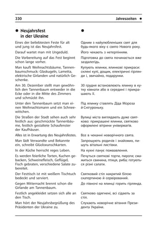 330	 Jahreszeiten	 l
	Neujahrsfest
in der Ukraine
Eines der beliebtesten Feste für alt
und jung ist das Neujahrsfest.
Darauf wartet man mit Ungeduld.
Die Vorbereitung auf das Fest beginnt
schon lange vorher.
Man kauft Weihnachtsbäume, Tannen­
baumschmuck: Glaskugeln, Lametta,
elek­tri­sche Girlanden und natürlich Ge­
schen­ke.
Am 30. Dezember stellt man ge­wöhn­
lich den Tannenbaum entweder in die
Ecke oder in die Mitte des Zimmers
und schmückt ihn.
Unter den Tannenbaum setzt man ei­
nen Weihnachtsmann und ein Schnee­
witt­chen.
Die Straßen der Stadt sehen auch sehr
festlich aus: geschmückte Tan­nen­bäu­
me, festlich gestaltete Schaufenster
der Kauf­häu­ser.
Alles ist in Erwartung des Neujahrsfestes.
Man lädt Verwandte und Bekannte
ein, schreibt Glückwunschkarten.
In der Küche herrscht reges Leben.
Es werden feierliche Torten, Kuchen ge­
bac­ken, Schweinefleisch, Geflügel,
Fisch gebraten, verschiedene Salate zu­
be­rei­tet.
Der Festtisch ist mit weißem Tischtuch
bedeckt und serviert.
Gegen Mitternacht brennt schon die
Gir­lan­de am Tannenbaum.
Festlich angekleidet setzen sich alle an
den Tisch.
Man hört der Neujahrsbegrüßung des
Präsidenten der Ukraine zu.
	Íîâîð³÷íå ñâÿòî
â Óêðà¿í³
Одним з найулюбленіших свят для
будь-якого віку є свято Нового року.
Його чекають з нетерпінням.
Підготовка до свята починається вже
заздалегідь.
Купують ялинки, ялинкові прикраси:
скляні кулі, дощик, електричні гі­р­ля­н­
ди і, звичайно, подарунки.
30 грудня встановлюють ялинку в ку­
т­ку кімнати або в середині і при­кра­
ша­ють її.
Під ялинку ставлять Діда Мороза
й Снігуроньку.
Вулиці міста виглядають дуже свя­т­
ко­во: прикрашені ялинки, святково
офор­млені вітрини універмагів.
Все в чеканні новорічного свята.
Запрошують родичів і знайомих, пи­
шуть вітальні листівки.
На кухні панує пожвавлення.
Печуться святкові торти, пироги; сма­
жить­ся свинина, птиця, риба; го­ту­ють­
ся різні салати.
Святковий стіл накритий білою
скатер­тиною й сервірований.
До півночі на ялинці горить гірлянда.
Святково одягнені, всі сідають за
стіл.
Слухають новорічне вітання Прези­
ден­та України.
 