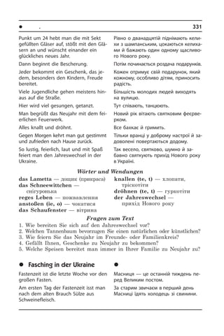 l Ïîðè ðîêó. Ñâÿòà	 331
Punkt um 24 hebt man die mit Sekt
ge­füll­ten Gläser auf, stößt mit den Glä­
sern an und wünscht einander ein
glück­li­ches neues Jahr.
Dann beginnt die Bescherung.
Jeder bekommt ein Geschenk, das je­
dem, besonders den Kindern, Freude
bereitet.
Viele Jugendliche gehen meistens hin­
aus auf die Straße.
Hier wird viel gesungen, getanzt.
Man begrüßt das Neujahr mit dem fei­
er­li­chen Feuerwerk.
Alles knallt und dröhnt.
Gegen Morgen kehrt man gut gestimmt
und zufrieden nach Hause zurück.
So lustig, feierlich, laut und mit Spaß
fei­ert man den Jahreswechsel in der
Ukrai­ne.
Wörter und Wendungen
das Lametta — дощик (прикраса)
das Schneewittchen —
снігуронька
reges Leben — пожвавлення
anstoßen (ie, o) — чокатися
das Schaufenster — вітрина
knallen (te, t) — хлопати,
тріскотіти
dröhnen (te, t) — гуркотіти
der Jahreswechsel —
прихід Нового року
Fragen zum Text
1. Wie bereiten Sie sich auf den Jahreswechsel vor?
2. Welchen Tannenbaum bevorzugen Sie einen natürlichen oder künstlichen?
3. Wie feiern Sie das Neujahr im Freunde- oder Familienkreis?
4. Gefällt Ihnen, Geschenke zu Neujahr zu bekommen?
5. Welche Speisen bereitet man immer in Ihrer Familie zu Neujahr zu?
	Fasching in der Ukraine
Fastenzeit ist die letzte Woche vor den
großen Fasten.
Am ersten Tag der Fastenzeit isst man
nach dem alten Brauch Sülze aus
Schwei­ne­fleisch.
Рівно о дванадцятій піднімають ке­ли­
хи з шампанським, цокаються ке­ли­ха­
ми й бажають один одному ща­с­ли­во­
го Нового року.
Потім починається роздача пода­рунків.
Кожен отримує свій подарунок, який
кожному, особливо дітям, приносить
радість.
Більшість молодих людей виходять
на вулицю.
Тут співають, танцюють.
Новий рік вітають святковим фе­є­р­ве­
р­ком.
Все бахкає й гримить.
Тільки вранці у доброму настрої й за­
до­во­ле­ні повертаються додому.
Так весело, святково, шумно й за­
бавно святкують прихід Нового року
в Україні.
	Ìàñíèöÿ â Óêðà¿í³
Масниця — це останній тиждень пе­
ред Великим постом.
За старим звичаєм в перший день
Масниці їдять холодець зі свинини.
 