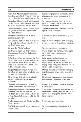 332	 Jahreszeiten	 l
Після вечері дівчата збирають кістки
від свинячих ніжок та кидають їх
у во­ро­та.
За старим звичаєм той, хто не влу­
чить кістками у самі ворота, не до­
живе до Великодня.
Заміжні жінки весь тиждень вла­ш­то­
ву­ють свято «колодок».
У понеділок вони збираються у ши­
н­ку.
Одна з жінок кладе на стіл колодку,
а інші обертають її шматком тканини.
Так народжується «колодка».
Жінки сидять за столом, п’ють горіл­
ку та святкують народження
«колодки».
Крім цього, заміжні жінки хо­
дять в по­не­ді­лок по домівках
і прив’язують ма­те­рям до ноги ко­
лодку, якщо їхні дочки­ та сини ще не
заміжні або не­одру­же­ні.
Молоді дівчата прив’язують колодку
парубкам, але не до ноги, а до лівої
руки.
Ці колодки прикрашені паперовими
квітчастими смужками та квітами.
Дівчата в цей день співають пісні та
п’ють горілку.
У четвер господарки збираються за
святковим столом, їдять і п’ють за те,
щоб в їх господарстві завжди було
багато телят.
У п’ятницю шанують тещ.
За столом сидять й інші родичі та
го­с­ті.
Nach dem Abendbrot sammeln die
Mäd­chen vom Tisch Knochenreste, ge­
hen in den Hof und werfen sie ins Tor.
Dem alten Glauben nach wird derjeni­
ge das Ostern nicht erleben, der diese
Kno­chen nicht direkt ins Tor wirft.
Die verheirateten Frauen veranstalten
die ganze Woche ein sogenann­tes
Fest den “Klötze”.
Am Montag kommen sie in einer
Schen­ke zusammen.
Eine Ehefrau legt auf den Tisch einen
Klotz und die anderen wickeln ihn in
ein Stück Leine um.
So wird der “Klotz” geboren.
Die Frauen sitzen am Tisch, trinken
Schnaps und feiern “die Geburt des
Klot­zes”.
Außerdem gehen am Montag die Ehe­
frau­en vom Haus zu Haus und binden
den Müttern einen Klotz ans Bein,
wenn ihre Töchter oder Söhne noch
nicht ver­hei­ra­tet sind.
Junge Mädchen binden Klötze den
Bur­schen an, aber nicht ans Bein, son­
dern an den linken Arm.
Diese Klötze sind mit bunten Pa­pier­
strei­fen und Papierblumen ge­
schmückt.
Die Mädchen singen an diesem Tag
Lie­der und trinken auch Schnaps.
Am Donnerstag der Fastenwoche ver­
sam­meln sich die Hausfrauen am
Festtisch, essen und trinken, damit es
in ih­rer Wirtschaft immer recht viel Käl­
ber gibt.
Am Freitag werden die Mütter der Ehe­
frau­en geehrt.
Am Tisch sitzen auch andere Ver­wand­
te und Gäste.
 