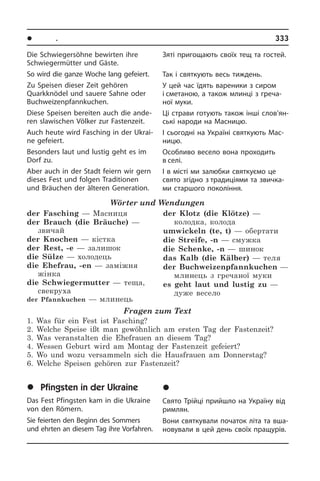 l Ïîðè ðîêó. Ñâÿòà	 333
Die Schwiegersöhne bewirten ihre
Schwie­ger­müt­ter und Gäste.
So wird die ganze Woche lang gefeiert.
Zu Speisen dieser Zeit gehören
Quarkknödel und sauere Sahne oder
Buchweizenpfannkuchen.
Diese Speisen bereiten auch die an­de­
ren slawischen Völker zur Fastenzeit.
Auch heute wird Fasching in der Ukrai­
ne gefeiert.
Besonders laut und lustig geht es im
Dorf zu.
Aber auch in der Stadt feiern wir gern
die­ses Fest und folgen Traditionen
und Bräu­chen der älteren Generation.
Wörter und Wendungen
der Fasching — Масниця
der Brauch (die Bräuche) —
звичай
der Knochen — кістка
der Rest, -e — залишок
die Sülze — холодець
die Ehefrau, -en — заміжня
жінка
die Schwiegermutter — теща,
свекруха
der Pfannkuchen — млинець
der Klotz (die Klötze) —
колодка, колода	
umwickeln (te, t) — обертати
die Streife, -n — смужка
die Schenke, -n — шинок
das Kalb (die Kälber) — теля
der Buchweizenpfannkuchen —
млинець з гречаної муки
es geht laut und lustig zu —
дуже весело
Fragen zum Text
1. Was für ein Fest ist Fasching?
2. Welche Speise ißt man gewöhnlich am ersten Tag der Fastenzeit?
3. Was veranstalten die Ehefrauen an diesem Tag?
4. Wessen Geburt wird am Montag der Fastenzeit gefeiert?
5. Wo und wozu versammeln sich die Hausfrauen am Donnerstag?
6. Welche Speisen gehören zur Fastenzeit?
	Pfingsten in der Ukraine
Das Fest Pfingsten kam in die Ukraine
von den Römern.
Sie feierten den Beginn des Sommers
und ehrten an diesem Tag ihre Vorfahren.
Зяті пригощають своїх тещ та гостей.
Так і святкують весь тиждень.
У цей час їдять вареники з сиром
і сметаною, а також млинці з греча­
ної муки.
Ці страви готують також інші сло­в’ян­
сь­кі народи на Масницю.
І сьогодні на Україні святкують Мас­
ницю.
Особливо весело вона проходить
в селі.
І в місті ми залюбки святкуємо це
свято­ згідно з традиціями та зви­ч­ка­
ми старшого покоління.
	Òð³éöÿ â Óêðà¿í³
Свято Трійці прийшло на Україну від
римлян.
Вони святкували початок літа та вша­
но­ву­ва­ли в цей день своїх пращурів.
 