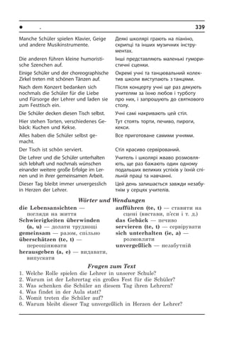 l Ïîðè ðîêó. Ñâÿòà	 339
Manche Schüler spielen Klavier, Geige
und andere Musikinstrumente.
Die anderen führen kleine hu­mo­ri­sti­
sche Szenchen auf.
Einige Schüler und der cho­reo­gra­phi­sche
Zirkel treten mit schönen Tänzen auf.
Nach dem Konzert bedanken sich
noch­mals die Schüler für die Liebe
und Für­sor­ge der Lehrer und laden sie
zum Festtisch ein.
Die Schüler decken diesen Tisch selbst.
Hier stehen Torten, verschiedenes Ge­
bäck: Kuchen und Kekse.
Alles haben die Schüler selbst ge­
macht.
Der Tisch ist schön serviert.
Die Lehrer und die Schüler unterhalten
sich lebhaft und nochmals wünschen
ein­an­der weitere große Erfolge im Ler­
nen und in ihrer gemeinsamen Arbeit.
Dieser Tag bleibt immer unvergesslich
in Herzen der Lehrer.
Wörter und Wendungen
die Lebensansichten —
погляди на життя
Schwierigkeiten überwinden
(a, u) — долати труднощі
gemeinsam — разом, спільно
überschätzen (te, t) —
переоцінювати
herausgeben (a, e) — видавати,
випускати	
aufführen (te, t) — ставити на
сцені (вистави, п’єси і т. д.)
das Gebäck — печиво
servieren (te, t) — сервірувати
sich unterhalten (ie, a) —
розмовляти
unvergeßlich — незабутній
Fragen zum Text
1. Welche Rolle spielen die Lehrer in unserer Schule?
2. Warum ist der Lehrertag ein großes Fest für die Schüler?
3. Was schenken die Schüler an diesem Tag ihren Lehrern?
4. Was findet in der Aula statt?
5. Womit treten die Schüler auf?
6. Warum bleibt dieser Tag unvergeßlich in Herzen der Lehrer?
Деякі школярі грають на піаніно,
скри­п­ці та інших музичних інстру­
ментах.
Інші представляють маленькі гу­мо­ри­
с­ти­ч­ні сценки.
Окремі учні та танцювальний ко­ле­к­
тив школи виступають з танцями.
Після концерту учні ще раз дякують
учителям за їхню любов і тур­бо­ту
про них, і запрошують до свя­т­ко­во­го
столу.­
Учні самі накривають цей стіл.
Тут стоять торти, печиво, пироги,
кекси.­
Все приготоване самими учнями.
Стіл красиво сервірований.
Учитель і школярі жваво роз­мо­в­ля­
ють, ще раз бажають один одному
по­да­ль­ших великих успіхів у їхній спі­
ль­ній праці та навчанні.
Цей день залишається завжди не­за­бу­
т­нім у серцях учителів.
 