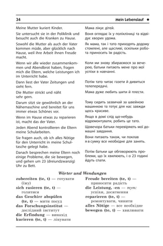 34	 Mein Lebenslauf	 l
Meine Mutter kuriert Kinder.
Sie untersucht sie in der Poliklinik und
besucht auch die Kranken zu Hause.
Sowohl die Mutter als auch der Vater
kom­men müde, aber glücklich nach
Hau­se, weil ihre Arbeit ihnen Freude
macht.
Wenn wir alle wieder zu­sam­men­kom­
men und Abendbrot haben, fragen
mich die Eltern, welche Leistungen ich
im Un­ter­richt habe.
Dann liest der Vater Zeitungen und
sieht fern.
Die Mutter strickt und näht
sehr gern.
Darum sitzt sie gewöhnlich an der
Nähemaschine und bereitet für uns
immer et­was Schönes vor.
Wenn im Hause etwas zu reparieren
ist, macht das der Vater.
Jeden Abend kontrollieren die Eltern
meine Schularbeiten.
Sie fragen auch, ob ich alles Nötige
für den Unterricht in meine Schul­
tasche ge­legt habe.
Danach besprechen meine Eltern noch
einige Probleme, die sie bewegen,
und gehen um 23 (dreiundzwanzig)
Uhr zu Bett.
Wörter und Wendungen
zubereiten (te, t) — готувати
(їжу)
sich rasieren (te, t) —
голитися
das Geschirr abspülen
(te, t) — мити посуд
das Forschungsinstitut —
дослідний інститут	
die Erfindung — винахід
kurieren (te, t) — лікувати
Freude bereiten (te, t) —
приносити радість	
die Leistung, -en — тут:
успіхи, досягнення
reparieren (te, t) —
ремонтувати, чинити
alles Nötige — все необхідне
bewegen (te, t) — хвилювати
Мама лікує дітей.
Воня оглядає їх у полікліниці та від­ві­
дує хворих удома.
Як мама, так і тато приходять додому
стомлені, але щасливі, оскільки ро­бо­
та приносить їм радість.
Коли ми знову збираємося за ве­че­
рею, батьки питають мене про мої
ус­пі­хи в навчанні.
Потім тато читає газети й дивиться
телепередачі.
Мама дуже любить шити й плести.
Тому сидить зазвичай за швейною
машинкою та готує для нас завжди
щось красиве.
Якщо в домі слід що-небудь
відремон­тувати, робить це тато.
Щовечора батьки перевіряють мої до­
ма­ш­ні завдання.
Вони питають також, чи поклав
я в сум­­ку все необхідне для занять.
Потім батьки ще обговорюють про­
бле­ми, що їх хвилюють, і о 23 годині
йдуть спати.
 