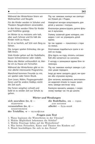 l Ïîðè ðîêó. Ñâÿòà	 343
Während der Winterferien feiern wir
Weih­nach­ten und Neujahr.
Für die Kinder werden in Schulen und
Theatern Neujahrsfeiern veranstaltet.
In den Kinos werden Filme für Kinder
und Trickfilme gezeigt.
Im Winter ist es meistens sehr kalt,
aber auch Schnee und Eis hält die
Kinder nicht zu Hause.
Es ist so herrlich, auf Schi vom Berg zu
fahren.
Die Jungen spielen Eishockey, das ge­
fällt ihnen.
Viele Kinder gehen auf die Rodel­bahn,
bauen Schneemänner oder rodeln.
Wenn das Wetter unfreundlich ist, blei­
be ich zu Hause am Fernseher.
Während der Winterferien gibt es im­
mer allerlei interessante Programme.
Manchmal kommen Freunde zu mir,
wir spielen oder hören Musik.
Zum Lesen, Malen, Flugzeuge­model­
lieren und für andere Hobbys reicht
die Zeit auch.
Die Ferien vergehen schnell und
bald ist es wieder Zeit zur Schule zu
gehen.
Wörter und Wendungen
sich ausruhen (te, t) —
відпочити
veranstalten (te, t) —
влаштовувати 
der Trickfilm, -e — мультфільм
die Rodelbahn, -en — горка
для катання 
allerlei — будь-який
Fragen zum Text
1. Wann beginnen die Winterferien in der Ukraine?
2. Welche Möglichkeit bekommen die Schüler?
3. Welche Feiertage fallen auf die Winterferien?
4. Was bieten Fernsehen, Kinos und Theater den Kindern an?
5. Womit beschäftigen Sie sich in den Ferien?
Під час зимових канікул ми святкує­
мо Новий рік і Різдво.
Новорічні вечори влаштовують для
дітей у школах і театрах.
Кінотеатри демонструють дитячі фі­ль­
ми й мультики.
Узимку зазвичай дуже холодно, але
мороз і сніг не утримують дітей
вдо­ма.
Це так чудово — покататися з гори
на лижах.
Хлопчикам подобається грати в хо­
кей на льоду.
Діти йдуть на гору, ліплять снігових
баб або катаються на санчатах.
У негоду я залишаюся вдома біля те­
ле­ві­зо­ра.
Під час зимових канікул завжди є усі­
ля­кі цікаві передачі.
Іноді до мене заходять друзі, ми гра­є­
мо або слухаємо музику.
Для читання, малювання, ви­го­то­в­лен­
ня моделей літаків та інших за­хо­п­
лень завжди вистачає часу.
Канікули минають швидко, і скоро
зно­ву прийде час іти до ­школи.
 