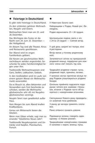 344	 Jahreszeiten	 l
	Ñâÿòà â Í³ìå÷÷èí³
У Німеччині багато свят.
Найкращими є Різдво, Новий рік і Ве­
лик­де­нь.
Різдво відзначають 25 і 26 грудня.
Центральною подією свята є ніч
з 24 на 25 грудня — Святий вечір.
У цей день закриті всі театри, кіно
й ресторани.
Вечір минає у тісному родинному
колі.
Запалюються свічки на прикрашеній
різ­двяній ялинці, подарунки для ко­ж­
но­го члена сім’ї лежать під нею.
Традиційні різдвяни страви: гуска,
різд­вяний пиріг, пряники, печиво.
У великих містах протягом місяця пе­
ред Різдвом улаштовуються різдвяні
базари.
Оскільки прийнято надсилати пода­
рун­ки і вітати всіх знайоми і близь­
ких, вітання з Різдвом часто об’єд­
нуються з новорічними вітаннями.
Святкування Нового року про­во­дить­
ся зазвичай поза домівкою.
З ранку до вечора гримлять хло­па­
в­ки.
Рівно опівночі лунають дзвони.
Піднімаючи келихи, говорять один
од­но­му: «З Новим роком!».
Традиційними новорічними стра­вами
й напоями є короп, млинці, пунш.
	Feiertage in Deutschland
Es gibt viele Feiertage in Deutschland.
Zu den schönsten gehören Weih­nach­
ten, Neujahr und Ostern.
Weihnachten feiert man am 25. und
26. De­zem­ber.
Das Wichtigste des Festes ist die
Nacht vom 24. zum 25. Dezember —
der Hei­lig­abend.
An diesem Tag sind alle Theater, Kinos
und Restaurants geschlossen.
Der Abend wird im engen
Familienkreis gefeiert.
Die Kerzen am geschmückten Weih­
nachts­baum werden angezündet, Ge­
schen­ke für jedes Familienmitglied lie­
gen unter ihm.
Traditionelle Weih­nachtsspeisen sind
Gans, Stollen, Lebkuchen, Gebäck.
In den Großstädten wird im Laufe von
einem ganzen Monat ein Weih­nachts­
markt veranstaltet.
Da es Brauch ist, allen Bekannten und
Verwandten zum Fest Geschenke zu
schic­ken, werden die Weih­nachts­
glückwünsche sehr oft mit Neu­jahrs­
glück­wün­schen vereinigt.
Neujahr feiert man gewöhnlich außer
Haus.
Vom Morgen bis zum Abend knal­len
Knall­bon­bons.
Genau um Mitternacht läuten die
Glocken.­
Wenn man Gläser erhebt, sagt man zu
einander “Glückliches Neues Jahr!”.
Traditionelle Neujahrsspeisen und Ge­
trän­ke sind Karpfen, Pfannkuchen,
Punsch.
 