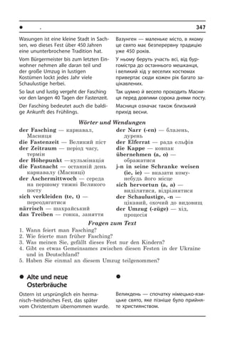 l Ïîðè ðîêó. Ñâÿòà	 347
Вазунген — маленьке місто, в якому
це свято має безперервну традицію
уже 450 років.
У ньому беруть участь всі, від бу­р­
го­мі­с­т­ра до останнього мешканця,
і великий хід у веселих костюмах
при­ве­р­тає сюди кожен рік багато за­
ці­ка­в­ле­них.
Так шумно й весело проходить Ма­с­ни­
ця перед довгими сорока днями посту.
Масниця означає також близький
при­хід весни.
	Ñòàð³ é íîâ³
Âåëèêîäí³ çâè÷à¿
Великдень — спочатку німецько-язи­
ць­ке свято, яке пізніше було при­йн­я­
те християнством.
Wasungen ist eine kleine Stadt in Sach­
sen, wo dieses Fest über 450 Jahren
eine ununterbrochene Tradition hat.
Vom Bürgermeister bis zum letzten Ein­
woh­ner nehmen alle daran teil und
der große Umzug in lustigen
Kostümen lockt jedes Jahr viele
Schaulustige herbei.
So laut und lustig vergeht der Fasching
vor den langen 40 Tagen der Fa­sten­zeit.
Der Fasching bedeutet auch die baldi­
ge Ankunft des Frühlings.
Wörter und Wendungen
der Fasching — карнавал,
Масниця
die Fastenzeit — Великий піст
der Zeitraum — період часу,
термін
der Höhepunkt — кульмінація
die Fastnacht — останній день
карнавалу (Масниці)
der Aschermittwoch — середа
на першому тижні Великого
посту
sich verkleiden (te, t) —
переодягатися
närrisch — шахрайський
das Treiben — гонка, заняття
der Narr (-en) — блазень,
дурень
der Elferrat — рада ельфів
die Kappe — ковпак
übernehmen (a, o) —
ображатися
j-n in seine Schranke weisen
(ie, ie) — вказати кому-
небудь його місце
sich hervortun (a, a) —
виділятися, відрізнятися
der Schaulustige, -n —
цікавий, охочий до видовищ
der Umzug (-züge) — хід,
процесія
Fragen zum Text
1. Wann feiert man Fasching?
2. Wie feierte man früher Fasching?
3. Was meinen Sie, gefällt dieses Fest nur den Kindern?
4. Gibt es etwas Gemeinsames zwischen diesen Festen in der Ukraine
und in Deutschland?
5. Haben Sie einmal an diesem Umzug teilgenommen?
	Alte und neue
Osterbräuche
Ostern ist ursprünglich ein herma­
nisch–heidnisches Fest, das später
vom Chri­sten­tum übernommen wurde.
 