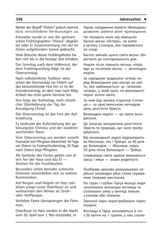 348	 Jahreszeiten	 l
Однак, походження поняття «Велик­день»
дозволяє робити різні при­пу­щен­ня.
Чи походить воно від німецької
богині весни «Остара», чи взяте
у зв’язку з сонцем, яке піднімається
на сході.
Багато звичаїв цього свята весни збе­
ре­г­ли­ся до сьогоднішнього дня.
Неділя після повного місяця, котра
йде за початком весни, — великодня
неділя.
За народною традицією четвер пе­
ред Великоднем уже вказує на свя­
то, яке наближається: це «зелений
четвер», у який їдять по можливості
перші зе­ле­ні овочі.
За ним йде велика (страсна) п’ят­ни­
ця — за християнською легендою
день розп’яття Христа.
Великодня неділя — це свято во­с­к­
ре­сін­ня.
Це означає воскресіння розп’я­того
Христа та природи, що знов про­бу­
джу­єть­ся.
Від великодньої неділі відраховують
як Масницю, так і Трійцю: за 40 днів
до Великодня — Масниця, через
50 днів після Великодня — Трійця.
Символами свята здавна вва­жа­ють­ся
заєць і яйце — знаки родючості.
Особливо красиво розмальовані со­
рб­сь­кі великодні яйця стали справж­
німи творами мистецтва.
На горах і горбах Гарца молоді люди
запалювали великодні вогнища та
спа­лю­ва­ли зиму у вигляді ляльки
з соломи або тканини.
Закохані пари перестрибували через
полум’я.
Вогнища в Гарці запалюються в ніч
з 30 квітня на 1 травня, у них спа­лю­
Woher der Begriff “Ostern” jedoch stammt,
lässt verschiedene Ver­mu­tun­gen zu.
Entweder wurde er von der ger­ma­ni­
schen Frühlingsgöttin “Ostara” ab­ge­lei­
tet oder in Zusammenhang mit der im
Osten auf­ge­hen­den Sonne gebracht.
Viele Bräuche dieses Frühlingsfestes ha­
ben sich bis in die heutige Zeit er­hal­ten.
Der Sonntag nach dem Vollmond, der
dem Frühlingsanfang folgt, ist der
Oster­sonn­tag.
Nach volkstümlicher Tradition weist
schon der Donnerstag vor Ostern auf
das bevorstehende Fest hin: es ist der
Grün­don­ners­tag, an dem man nach Mög­
lich­keit das erste grüne Gemüse isst.
Ihm folgt der Karfreitag, nach christ­li­
cher Überlieferung der Tag der
Kreuzigung Christi.
Der Ostersonntag ist das Fest der Auf­
er­ste­hung.
Es bedeutet die Auferstehung des ge­
kreu­zig­sten Christus und der wiederer­
wachenden Natur.
Vom Ostersonntag aus werden sowohl
Fastnacht wie Pfingsten berechnet: 40 Tage
vor Ostern ist Fastnachts­dienstag, 50 Tage
nach Ostern liegt Pfing­sten.
Als Symbole des Festes gelten von al­
ters her der Hase und das Ei —
Zeichen für die Fruchtbarkeit.
Besonders schön bemalte sorbische
Ostereier entwickelten sich zu wahren
Kunstwerken.
Auf Bergen und Hügeln im Harz zün­
de­ten junge Leute Osterfeuer an und
ver­brann­ten den Winter als Stroh–
oder Stoffpuppe.
Verliebte Paare übersprangen die Flam­
men.
Osterfeuer im Harz werden in der Nacht
vom 30. April zum 1. Mai entzündet, in
 