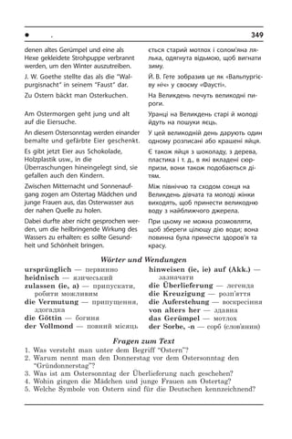 l Ïîðè ðîêó. Ñâÿòà	 349
denen altes Ge­rüm­pel und eine als
Hexe gekleidete Stroh­pup­pe verbrannt
wer­den, um den Win­ter aus­zu­trei­ben.
J. W. Goethe stellte das als die “Wal­
pur­gis­nacht“ in seinem “Faust“ dar.
Zu Ostern bäckt man Osterkuchen.
Am Ostermorgen geht jung und alt
auf die Eiersuche.
An diesem Ostersonntag werden ein­ander
bemalte und gefärbte Eier geschenkt.
Es gibt jetzt Eier aus Schokolade,
Holzplastik usw., in die
Überraschungen hin­ein­ge­legt sind, sie
gefallen auch den Kin­dern.
Zwischen Mitternacht und Son­nen­auf­
gang zogen am Ostertag Mädchen und
junge Frauen aus, das Osterwasser aus
der nahen Quelle zu holen.
Dabei durfte aber nicht gesprochen wer­
den, um die heilbringende Wirkung des
Wassers zu erhalten: es sollte Ge­sund­
heit und Schönheit bringen.
Wörter und Wendungen
ursprünglich —  первинно
heidnisch —  язичеський
zulassen (ie, a) —  припускати,
робити можливим
die Vermutung —  припущення,
здогадка
die Göttin —  богиня
der Vollmond —  повний місяць
hinweisen (ie, ie) auf (Akk.) —
зазначати
die Überlieferung —  легенда
die Kreuzigung —  розп’яття
die Auferstehung —  воскресіння
von alters her —  здавна
das Gerümpel —  мотлох
der Sorbe, -n — сорб (слов’янин)
Fragen zum Text
1. Was versteht man unter dem Begriff “Ostern”?
2. Warum nennt man den Donnerstag vor dem Ostersonntag den
“Gründonnerstag”?
3. Was ist am Ostersonntag der Überlieferung nach geschehen?
4. Wohin gingen die Mädchen und junge Frauen am Ostertag?
5. Welche Symbole von Ostern sind für die Deutschen kennzeichnend?
єть­ся старий мотлох і солом’яна ля­
ль­ка, одягнута відьмою, щоб вигнати
зиму.
Й. В. Гете зобразив це як «Валь­пу­р­гі­є­
ву ніч» у своєму «Фаусті».
На Великдень печуть великодні пи­
ро­ги.
Уранці на Великдень старі й молоді
йдуть на пошуки яєць.
У цей великодній день дарують один
одному розписані або крашені яйця.
Є також яйця з шоколаду, з дерева,
пластика і т. д., в які вкладені сюр­
при­зи, вони та­кож подобаються ді­
тям.
Між північчю та сходом сонця на
Ве­лик­де­нь дівчата та молоді жінки
ви­хо­дять, щоб принести великодню
воду з найближчого джерела.
При цьому не можна розмовляти,
щоб збереги цілющу дію води; вона
по­ви­нна була принести здоров’я та
красу.
 