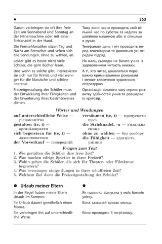 l Â³ëüíèé ÷àñ	 353
Darum verbringen sie oft ihre freie
Zeit am Sonnabend und Sonntag an
der Nähemaschine oder mit einer
Stricknadel in der Hand.
Die Fernsehfanatiker sitzen Tag und
Nacht am Fernseher und sehen sich
alle Sendungen, ohne zu wählen, an.
Leider gibt es heute nicht viele
Schüler, die gern Bücher lesen.
Und wenn es solche gibt, interessieren
sie sich nur für Krimis und viel weni­
ger für die klassische und schöne
Literatur.
Freizeitgestaltung der Schüler muss
der Entwicklung ihrer Fähigkeiten und
der Erweiterung ihres Gesichtskreises
die­nen.
Wörter und Wendungen
auf unterschiedliche Weise —
різноманітно
gestalten (te, t) —
організовувати
sich begeistern für (te, t) —
захоплюватися
der Vorverkauf — попередній
versäumen (te, t) — пропускати
щось	
die Stricknadel, -n — в’язальна
спиця
ohne zu wählen — без розбору
die Fähigkeit — здатність,
уміння
Fragen zum Text
1. Wie gestalten die Schüler ihre freie Zeit?
2. Was machen eifrige Sportler in ihrer Freizeit?
3. Wohin gehen die Schüler, die sich für Theater- oder Filmkunst
begeistern?
4. Was bevorzugen einige Jungen in ihrer schulfreien Zeit?
5. Welchem Ziel dient die Freizeitgestaltung der Schüler?
	Urlaub meiner Eltern
In der Regel haben meine Eltern
Urlaub im Sommer.
Ihr Urlaub dauert gewöhnlich einen
Monat.­
Sie verbringen ihn auf unterschiedli­
che Weise.
Тому вони часто проводять свій ві­
ль­ний час по суботах та неділях за
швей­ною машиною або зі спицями
в руках.
Телефанати день і ніч проводять пе­
ред телевізором та дивляться усі пе­
ре­да­чі підряд.
На жаль, сьогодні не багато учнів із
задоволенням читають книжки.
А ті, хто читає, цікавляться пе­ре­
ва­ж­но кримінальними романами
і ме­нше класичною художньою
літера­турою.
Організація вільного часу сприяє роз­
ви­т­ку здібностей учнів та розширяє
їх кругозір.
	Â³äïóñòêà ìî¿õ áàòüê³â
Як правило, відпустка у моїх батьків
улітку.
Вона зазвичай триває місяць.
Вони проводять її по-різному.
 