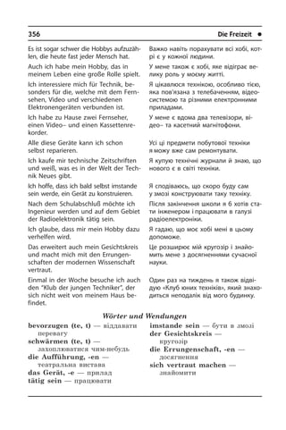 356	 Die Freizeit	 l
Es ist sogar schwer die Hobbys auf­zu­zäh­
len, die heute fast jeder Mensch hat.
Auch ich habe mein Hobby, das in
mei­nem Leben eine große Rolle spielt.
Ich interessiere mich für Technik, be­
son­ders für die, welche mit dem Fern­
se­hen, Video und verschiedenen
Elektronengeräten verbunden ist.
Ich habe zu Hause zwei Fernseher,
einen­ Video– und einen Kas­set­ten­re­
kor­der.
Alle diese Geräte kann ich schon
selbst reparieren.	
Ich kaufe mir technische Zeitschriften
und weiß, was es in der Welt der Tech­
nik Neues gibt.
Ich hoffe, dass ich bald selbst imstande
sein werde, ein Gerät zu konstruieren.
Nach dem Schulabschluß möchte ich
In­ge­nieur werden und auf dem Gebiet
der Radioelektronik tätig sein.
Ich glaube, dass mir mein Hobby dazu
verhelfen wird.
Das erweitert auch mein Ge­sichts­kreis
und macht mich mit den Er­run­gen­
schaf­ten der modernen Wissenschaft
ver­traut.
Einmal in der Woche besuche ich auch
den “Klub der jungen Techniker”, der
sich nicht weit von meinem Haus be­
fin­det.
Wörter und Wendungen
bevorzugen (te, t) — віддавати
перевагу	
schwärmen (te, t) —
захоплюватися чим-небудь
die Aufführung, -en —
театральна вистава	
das Gerät, -e — прилад
tätig sein — працювати
imstande sein — бути в змозі
der Gesichtskreis —
кругозір
die Errungenschaft, -en —
досягнення
sich vertraut machen —
знайомити
Важко навіть порахувати всі хобі, ко­т­
рі є у кожної людини.
У мене також є хобі, яке відіграє ве­
ли­ку роль у моєму житті.
Я цікавлюся технікою, особливо тією,
яка пов’язана з телебаченням, відео­
системою та різними електронними
приладами.
У мене є вдома два телевізори, ві­
део– та касетний магнітофони.
Усі ці предмети побутової техніки
я можу вже сам ремонтувати.
Я купую технічні журнали й знаю, що
нового є в світі техніки.
Я сподіваюсь, що скоро буду сам
у змозі конструювати таку техніку.
Після закінчення школи я б хотів ста­
ти інженером і працювати в галузі
ра­діо­еле­к­т­ро­ні­ки.
Я гадаю, що моє хобі мені в цьому
допоможе.
Це розширює мій кругозір і знайо­
мить мене з досягненнями сучасної
науки.
Один раз на тиждень я також від­ві­
дую «Клуб юних техніків», який зна­хо­
дить­ся неподалік від мого будинку.
 