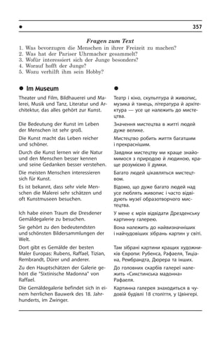 l Â³ëüíèé ÷àñ	 357
Fragen zum Text
1. Was bevorzugen die Menschen in ihrer Freizeit zu machen?
2. Was hat der Pariser Uhrmacher gesammelt?
3. Wofür interessiert sich der Junge besonders?
4. Worauf hofft der Junge?
5. Wozu verhilft ihm sein Hobby?
	Im Museum
Theater und Film, Bildhauerei und Ma­
le­rei, Musik und Tanz, Literatur und Ar­
chi­tek­tur, das alles gehört zur Kunst.
Die Bedeutung der Kunst im Leben
der Menschen ist sehr groß.
Die Kunst macht das Leben reicher
und schöner.
Durch die Kunst lernen wir die Natur
und den Menschen besser kennen
und sei­ne Gedanken besser verstehen.
Die meisten Menschen interessieren
sich für Kunst.
Es ist bekannt, dass sehr viele Men­
schen die Malerei sehr schätzen und
oft Kunstmuseen besuchen.
Ich habe einen Traum die Dresdener
Gemäldegalerie zu besuchen.
Sie gehört zu den bedeutendsten
und schönsten Bildersammlungen der
Welt.
Dort gibt es Gemälde der besten
Maler Europas: Rubens, Raffael, Tizian,
Rem­brandt, Dürer und anderer.
Zu den Hauptschätzen der Galerie ge­
hört die “Sixtinische Madonna” von
Raf­fa­el.
Die Gemäldegalerie befindet sich in ei­
nem herrlichen Bauwerk des 18. Jahr­
hunderts, im Zwinger.
	Ó ìóçå¿
Театр і кіно, скульптура й живопис,
музика й танець, література й ар­хі­те­
к­ту­ра — усе це належить до ми­с­те­
ц­т­ва.
Значення мистецтва в житті людей
дуже велике.
Мистецтво робить життя багатшим
і прекраснішим.
Завдяки мистецтву ми краще зна­йо­
ми­мо­ся з природою й людиною, кра­
ще розуміємо її думки.
Багато людей цікавляться ми­с­те­ц­т­
вом.
Відомо, що дуже багато людей над
усе люблять живопис і часто відві­
дують­ музеї образо­творчого мис­
тецтва.
У мене є мрія відвідати Дрезденську
картинну галерею.
Вона належить до найвизначніших
і найчудовіших зібрань картин у світі.
Там зібрані картини кращих ху­до­ж­ни­
ків Європи: Рубенса, Рафаеля, Тиціа­
на, Рембрандта, Дюрера та ін­ших.
До головних скарбів галереї на­ле­
жить «Сикстинська мадонна»
Рафаеля.
Картинна галерея знаходиться в чу­
до­вій будівлі 18 століття, у Цві­н­ге­рі.
 