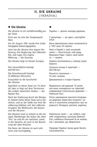 	Die Ukraine
Die Ukraine ist ein verhältnismäßig jun­
ger Staat.
Einst war sie eine der Sowjetrepub­
liken.
Am 24. August 1991 wurde ihre Un­ab­
hän­gig­keit bekanntgegeben.
Jetzt hat die Ukraine ihre eigene Ver­
fas­sung, ihre Regierung, den Obersten
Rat, und sogar ihre eigene
Währung — die Grywnja.
Die Ukraine liegt im Herzen Europas.
Ihre Gesamtfläche beträgt
603 700 km2
.
Die Einwohnerzahl beträgt
53 Millionen Menschen.
Erstaunlich ist die Geschichte
der Ukrai­ne.
Eigentlich ist dieser Staat nur 10 Jahre
alt, aber er liegt auf dem Territorium
des uralten slawischen Staates — der
Kyji­wer Rus.
Nach der Eroberung durch die Mon­go­
lo–Tataren hörte dieser Staat auf zu be­
ste­hen, und an der Stelle von ihrer Be­
völ­ke­rung bildeten sich drei völkische
Grup­pen: die Weißrussen, die Russen
und die Ukrainer.
Die Ukrainer sind, so scheint es die ein­
zi­gen Überbringer der Kultur der alten
“Rus” sie sind ihr am nächsten, sowie
in der Sprache, als auch in der Be­wah­
rung der alten Bräuche.
Die Natur der Ukraine ist auch sehr
reich und mannigfaltig.
	Óêðà¿íà
Україна — досить молода держава.
У минулому — це одна з республік
СРСР.
Вона проголосила свою не­за­ле­ж­ність
у 1991 році 24 ­серпня.
Нині в Україні є свій основний
за­кон — Конституція, свій уряд,
Верховна Рада і навіть своя валю­
та — гривня.
Україна розташована у самому серці
Європи.
Загальна площа її території —
603 700 км2
.
Кількість населення —
53 млн чо­ло­вік.
Дивовижною є історія України.
Формально цій державі 10 років,
але вона знаходиться на території
найдав­нішої слов’янської держави —
Ки­їв­сь­кої Русі.
Після завоювання монголо-татарами
ця держава перестала існувати і за­
мість її населення утворилося три на­
род­но­с­ті: білоруси, росіяни, українці.
Українська нація — це, мабуть, єди­
ний спадкоємець культури Давньої
Русі, найбільш близький їй як мовою,
так і звичаями, що збе­ре­г­ли­ся.
Природа України також дуже багата
й різноманітна.
II. Die Ukraine
(Óêðàїíà)
 