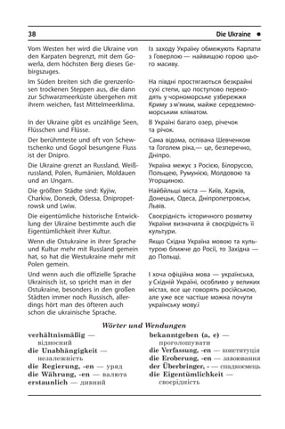 38	 Die Ukraine	 l
Vom Westen her wird die Ukraine von
den Karpaten begrenzt, mit dem Go­
wer­la, dem höchsten Berg dieses Ge­
birgs­zu­ges.
Im Süden breiten sich die grenzenlo­
sen trockenen Steppen aus, die dann
zur Schwarzmeerküste übergehen mit
ih­rem weichen, fast Mittelmeerklima.
In der Ukraine gibt es unzählige Seen,
Flüsschen und Flüsse.
Der berühmteste und oft von Schew­
tschenko und Gogol besungene Fluss
ist der Dnipro.
Die Ukraine grenzt an Russland, Weiß­
russ­land, Polen, Rumänien, Moldauen
und an Ungarn.
Die größten Städte sind: Kyjiw,
Charkiw, Donezk, Odessa, Dnipropet­
rowsk und Lwiw.
Die eigentümliche historische Ent­wick­
lung der Ukraine bestimmte auch die
Ei­gen­tüm­lich­keit ihrer Kultur.
Wenn die Ostukraine in ihrer Sprache
und Kultur mehr mit Russland gemein
hat, so hat die Westukraine mehr mit
Polen ge­mein.
Und wenn auch die offizielle Sprache
Ukrainisch ist, so spricht man in der
Ostu­krai­ne, besonders in den großen
Städ­ten immer noch Russisch, al­ler­
dings hört man des öfteren auch
schon die ukrai­ni­sche Sprache.
Wörter und Wendungen
verhältnismäßig —
відносний
die Unabhängigkeit —
незалежність
die Regierung, -en — уряд
die Währung, -en — валюта
erstaunlich — дивний
bekanntgeben (a, e) —
проголошувати
die Verfassung, -en — конституція
die Eroberung, -en — завоювання
der Überbringer, - — спадкоємець
die Eigentümlichkeit —
своєрідність
Із заходу Україну обмежують Карпати
з Говерлою — найвищою горою цьо­
го масиву.
На півдні простягаються безкрайні
сухі степи, що поступово перехо­
дять у чор­но­морське узбережжя
Криму з м’яким, майже середземно­
морським клі­матом.
В Україні багато озер, річечок
та рі­чок.
Сама відома, оспівана Шевченком
та Гоголем ріка,— це, безперечно,
Дніп­ро.
Україна межує з Росією, Білоруссю,
Польщею, Румунією, Молдовою та
Угорщиною.
Найбйльші міста — Київ, Харків,
До­нецьк, Оде­са, Дніпропетровськ,
Львів.
Своєрідність історичного розвитку
Укра­ї­ни визначила й своє­рідність її
культури.
Якщо Східна Україна мовою та куль­
ту­рою ближче до Росії, то Західна —
до Польщі.
І хоча офіційна мова — українська,
у Східній Україні, особливо у великих
містах, все ще говорять російською,
але уже все частіше можна почути
укра­ї­н­сь­ку мову.ї
 