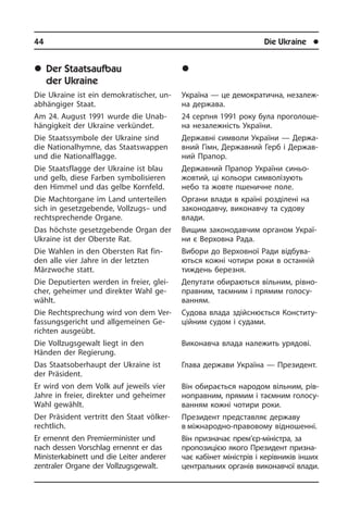 44	 Die Ukraine	 l
	Der Staatsaufbau
der Ukraine
Die Ukraine ist ein demokratischer, un­
ab­hän­gi­ger Staat.
Am 24. August 1991 wurde die Un­ab­
hän­gig­keit der Ukraine verkündet.
Die Staatssymbole der Ukraine sind
die Nationalhymne, das Staatswappen
und die Nationalflagge.
Die Staatsflagge der Ukraine ist blau
und gelb, diese Farben symbolisieren
den Himmel und das gelbe Kornfeld.
Die Machtorgane im Land unterteilen
sich in gesetzgebende, Vollzugs– und
recht­spre­chen­de Organe.
Das höchste gesetzgebende Organ der
Ukraine ist der Oberste Rat.
Die Wahlen in den Obersten Rat fin­
den alle vier Jahre in der letzten
Märzwoche statt.
Die Deputierten werden in freier, glei­
cher, geheimer und direkter Wahl ge­
wählt.
Die Rechtsprechung wird von dem Ver­
fas­sungs­ge­richt und allgemeinen Ge­
rich­ten ausgeübt.
Die Vollzugsgewalt liegt in den
Händen der Regierung.
Das Staatsoberhaupt der Ukraine ist
der Präsident.
Er wird von dem Volk auf jeweils vier
Jahre in freier, direkter und geheimer
Wahl gewählt.
Der Präsident vertritt den Staat völ­ker­
recht­lich.
Er ernennt den Premierminister und
nach dessen Vorschlag ernennt er das
Minister­kabinett und die Leiter anderer
zentraler Organe der Vollzugsge­walt.
	Äåðæàâíèé óñòð³é Óêðà¿íè
Україна — це демократична, не­за­ле­ж­
на держава.
24 серпня 1991 року була про­го­ло­ше­
на незалежність України.
Державні символи України — Дер­жа­
в­ний Гімн, Державний Герб і Дер­жа­в­
ний Прапор.
Державний Прапор України синьо-
жов­тий, ці кольори символізують
небо та жовте пшеничне поле.
Органи влади в країні розділені на
законодавчу, виконавчу та судову
вла­ди.
Вищим законодавчим органом Укра­ї­
ни є Верховна Рада.
Вибори до Верховної Ради від­бу­ва­
ють­ся кожні чотири роки в останній
тиждень березня.
Депутати обираються вільним, рі­в­но­
пра­в­ним, таємним і прямим го­ло­су­
ван­ням.
Судова влада здійснюється Кон­сти­ту­
цій­ним судом і судами.
Виконавча влада належить урядові.
Глава держави Україна — Пре­зи­дент.
Він обирається народом віль­ним, рі­в­
но­пра­в­ним, прямим і таємним го­ло­су­
ван­ням кожні чотири роки.
Президент представляє державу
в міжнародно-правовому відно­шенні.
Він призначає прем’єр-міністра, за
пропозицією якого Президент при­зна­
чає кабінет міністрів і керівників ін­ших
центральних органів ви­ко­нав­чої вла­ди.
 