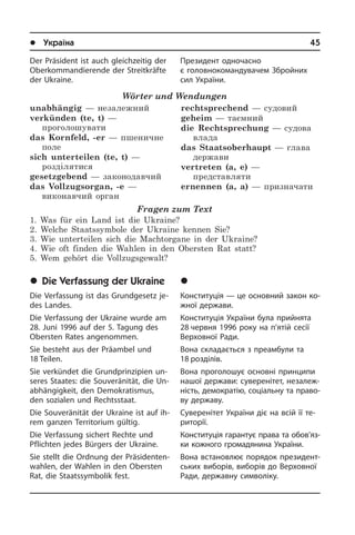 l Україна	45
Der Präsident ist auch gleichzeitig der
Ober­kom­mandierende der Streitkräfte
der Ukraine.
Wörter und Wendungen
unabhängig — незалежний
verkünden (te, t) —
проголошувати
das Kornfeld, -er — пшеничне
поле
sich unterteilen (te, t) —
розділятися
gesetzgebend — законодавчий
das Vollzugsorgan, -e —
виконавчий орган
rechtsprechend — судовий
geheim — таємний
die Rechtsprechung — судова
влада
das Staatsoberhaupt — глава
держави
vertreten (a, e) —
представляти
ernennen (a, a) — призначати
Fragen zum Text
1. Was für ein Land ist die Ukraine?
2. Welche Staatssymbole der Ukraine kennen Sie?
3. Wie unterteilen sich die Machtorgane in der Ukraine?
4. Wie oft finden die Wahlen in den Obersten Rat statt?
5. Wem gehört die Vollzugsgewalt?
	Die Verfassung der Ukraine
Die Verfassung ist das Grundgesetz je­
des Landes.
Die Verfassung der Ukraine wurde am
28. Juni 1996 auf der 5. Tagung des
Ober­sten Rates an­ge­nom­men.
Sie besteht aus der Präambel und
18 Tei­len.
Sie verkündet die Grundprinzipien un­
se­res Staates: die Souveränität, die Un­
ab­hän­gig­keit, den Demokratismus,
den so­zia­len und Rechtsstaat.
Die Souveränität der Ukraine ist auf ih­
rem ganzen Territorium gültig.
Die Verfassung sichert Rechte und
Pflich­ten jedes Bürgers der Ukraine.
Sie stellt die Ordnung der Prä­si­den­ten­
wah­len, der Wahlen in den Obersten
Rat, die Staatssymbolik fest.
Президент одночасно
є головно­­коман­дувачем Збройних
сил України.
	Êîíñòèòóö³ÿ Óêðà¿íè
Конституція — це основний закон ко­
ж­ної держави.
Конституція України була прийнята
28 червня 1996 року на п’ятій сесії
Вер­хо­в­ної Ради.
Вона складається з преамбули та
18 роз­ді­лів.
Вона проголошує основні принципи
нашої держави: суверенітет, не­за­ле­ж­
ність, демократію, соціальну та пра­во­
ву державу.
Суверенітет України діє на всій її те­
ри­то­рії.
Конституція гарантує права та обов’яз­­
ки кожного громадянина України.
Вона встановлює порядок пре­зи­де­нт­
сь­ких виборів, виборів до Верховної
Ради, державну символіку.
 