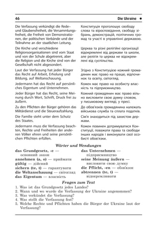 46	 Die Ukraine	 l
Die Verfassung verkündigt die Rede–
und Glaubensfreiheit, die Ver­samm­lungs­
frei­heit, die Freiheit von De­mon­stra­tio­
nen, der politischen Verbände und der
Teilnahme an der staatlichen Lei­tung.
Die Kirche und verschiedene
Religionsorganisationen sind vom Staat
und von der Schule abgetrennt, aber
die Re­li­gi­on und die Kirche sind von der
Ge­sell­schaft nicht abgesondert.
Laut der Verfassung hat jeder Bürger
das Recht auf Arbeit, Erholung und
Bildung, auf Welt­anschauung.
Jedermann hat das Recht auf per­sön­li­
ches Eigentum und Unternehmen.
Jeder Bürger hat das Recht, seine Mei­
nung durch Wort, Schrift, Druck frei zu
äußern.
Zu den Pflichten der Bürger gehören das
Militärdienst und die Steueraufzahlung.
Die Familie steht unter dem Schutz
des Staates.
Jedermann muss die Verfassung be­ach­
ten, Rechte und Freiheiten der ande­
ren Völker ehren und seine persönli­
chen Pflich­ten erfüllen.
Wörter und Wendungen
das Grundgesetz, -e —
основний закон
annehmen (a, o) — приймати
gültig — дійсний
sichern (te, t) — гарантувати
die Weltanschauung — світогляд
das Eigentum — власність
das Unternehmen —
підприємництво
seine Meinung äußern —
висловити свою думку
die Pflicht, -en — обов’язок
abtrennen (te, t) —
відокремлювати
Fragen zum Text
1. Was ist das Grundgesetz jedes Landes?
2. Wann und wo wurde die Verfassung der Ukraine angenommen?
3. Was verkündet die Verfassung?
4. Was stellt die Verfassung fest?
5. Welche Rechte und Pflichten haben die Bürger der Ukraine laut der
Verfassung?
Конституція проголошує свободу
сло­ва та віросповідання, свободу зі­
брань, демонстрацій, політичних гро­
мад та участі в управлінні державою.
Церква та різні релігійні організації
ві­до­кре­м­ле­ні від держави та школи,
але релігія та церква не відокрем­
лені від суспільства.
Згідно з Конституцією кожний гро­ма­
дя­нин має право на працю, від­по­чи­
нок та освіту, світогляд.
Кожен має право на особисту вла­с­
ність та підприємництво.
Кожний громадянин має право віль­
но висловити свою думку словом,
у пись­мо­во­му вигляді, у пресі.
До обов’язків громадянина належать
військова служба та сплата податків.
Сім’я знаходиться під захистом дер­
жа­ви.
Кожен повинен дотримуватися Кон­
сти­ту­ції, поважати права та свободи
ін­ших народів і виконувати свої осо­
би­с­ті обов’язки.
 