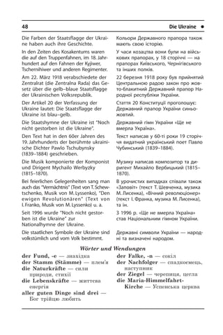 48	 Die Ukraine	 l
Die Farben der Staatsflagge der Ukrai­
ne haben auch ihre Geschichte.
In den Zeiten des Kosakentums waren
die auf den Truppenfahnen, im 18. Jahr­
hun­dert auf den Fahnen der Kyji­wer,
Tschernihiwer und anderen Re­gi­men­ter.
Am 22. März 1918 verab­schiedete der
Zen­tral­rat (die Zentralna Rada) das Ge­
setz über die gelb–blaue Staats­flag­ge
der Ukrai­ni­schen Volksrepublik.
Der Artikel 20 der Verfassung der
Ukrai­ne lautet: Die Staatsflagge der
Ukraine ist blau–gelb.
Die Staatshymne der Ukraine ist “Noch
nicht gestorben ist die Ukraine”.
Den Text hat in den 60er Jahren des
19. Jahrhunderts der berühmte ukrai­ni­
sche Dichter Pawlo Tschubynsky
(1839–1884) geschrieben.
Die Musik komponierte der Komponist
und Dirigent Mychailo Werbyzky
(1815–1870).
Bei feierlichen Gelegenheiten sang man
auch das “Vermächtnis” (Text von T. Schew­
tschenko, Musik von M. Lys­senko), “Den
ewigen Re­vo­lu­tio­nä­ren” (Text von
I. Franko, Musik von M. Lyssenko) u. a.
Seit 1996 wurde “Noch nicht gestor­
ben ist die Ukraine” zur
Nationalhymne der Ukraine.
Die staatlichen Symbole der Ukraine sind
volkstümlich und vom Volk bestimmt.
Wörter und Wendungen
der Fund, -e — знахідка
der Stamm (Stämme) — плем’я
die Naturkräfte — сили
природи, стихії
die Lebenskräfte — життєва
енергія
aller guten Dinge sind drei —
Бог трійцю любить
der Falke, -n — сокіл
der Nachfolger — спадкоємець,
наступник
der Ziegel — черепиця, цегла
die Maria-Himmelfahrt-
Kirche — Успенська церква
Кольори Державного прапора також
мають свою історію.
У часи козацтва вони були на вій­сь­
ко­вих прапорах, у 18 сторіччі — на
пра­по­рах Київського, Чернігівського
та ін­ших полків.
22 березня 1918 року був прийнятий
Центральною радою закон про жо­в­
то-блакитний Державний прапор На­
род­ної республіки України.
Стаття 20 Конституції проголошує:
Державний прапор України синьо-
жовтий.­
Державний гімн України «Ще не
вмер­ла Україна».
Текст написав у 60-ті роки 19 сторіч­
чя видатний український поет Павло
Чу­бин­сь­кий (1839–1884).
Музику написав композитор та ди­
ри­гент Михайло Вербицький (1815–
1870).
В урочистих випадках співали також
«Заповіт» (текст Т. Шевченка, музика
М. Лисенка), «Вічний революціонер»
(текст І. Франка, музика М. Лисенка),
та ін.
З 1996 р. «Ще не вмерла Україна»
став На­ці­о­на­ль­ним гімном України.
Державні символи України — народ­
ні та визначені народом.
 