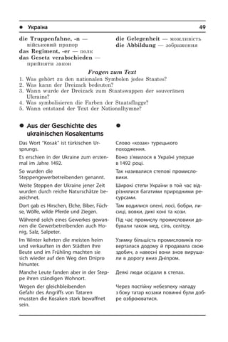 l Україна	49
die Truppenfahne, -n —
військовий прапор
das Regiment, -er — полк
das Gesetz verabschieden —
прийняти закон
Fragen zum Text
1. Was gehört zu den nationalen Symbolen jedes Staates?
2. Was kann der Dreizack bedeuten?
3. Wann wurde der Dreizack zum Staatswappen der souveränen
Ukraine?
4. Was symbolisieren die Farben der Staatsflagge?
5. Wann entstand der Text der Nationalhymne?
	Aus der Geschichte des
ukrainischen Kosakentums
Das Wort “Kosak” ist türkischen Ur­
sprungs.
Es erschien in der Ukraine zum er­sten­
mal im Jahre 1492.
So wurden die
Steppengewerbetreibenden genannt.
Weite Steppen der Ukraine jener Zeit
wurden durch reiche Naturschätze be­
zeich­net.
Dort gab es Hirschen, Elche, Biber, Füch­
se, Wölfe, wilde Pferde und Zie­gen.
Während solch eines Gewerkes ge­wan­
nen die Gewerbetreibenden auch Ho­
nig, Salz, Salpeter.
Im Winter kehrten die meisten heim
und verkauften in den Städten ihre
Beute und im Frühling machten sie
sich wieder auf den Weg den Dnipro
hinunter.
Manche Leute fanden aber in der Step­
pe ihren ständigen Wohnort.
Wegen der gleichbleibenden
Gefahr des Angriffs von Tataren
mussten die Ko­sa­ken stark bewaffnet
sein.
die Gelegenheit — можливість
die Abbildung — зображення
	Ç ³ñòîð³¿ óêðà¿íñüêîãî
êîçàöòâà
Слово «козак» турецького
по­хо­джен­ня.
Воно з’явилося в Україні уперше
в 1492 році.
Так називалися степові промисло­
вики.
Широкі степи України в той час від­
рі­з­ня­ли­ся багатими при­ро­д­ни­ми ре­
сур­са­ми.
Там водилися олені, лосі, бо­б­ри, ли­
си­ці, вовки, дикі коні та кози.
Під час промислу про­ми­с­ло­ви­ки до­
бу­ва­ли та­кож мед, сіль, селітру.
Узимку бі­ль­шість про­ми­с­ло­ви­ків по­
ве­р­та­ла­ся до­до­му й продавала свою
здо­бич, а на­ве­с­ні вони знов ви­ру­ша­
ли в дорогу вниз Дніпром.
Деякі люди осідали в степах.
Через постійну небезпеку нападу
з боку татар козаки повинні були до­б­
ре озброюватися.
 