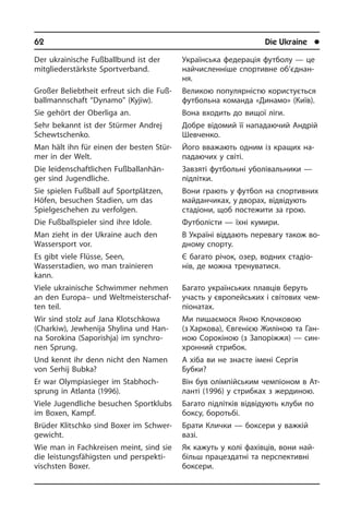 62	 Die Ukraine	 l
Der ukrainische Fußballbund ist der
mitgliederstärkste Sportverband.
Großer Beliebtheit erfreut sich die Fuß­
ball­mann­schaft “Dynamo” (Kyjiw).
Sie gehört der Oberliga an.
Sehr bekannt ist der Stürmer Andrej
Schew­tschenko.
Man hält ihn für einen der besten Stür­
mer in der Welt.
Die leidenschaftlichen Fuß­ballan­hän­
ger sind Jugendliche.
Sie spielen Fußball auf Sportplätzen,
Höfen, besuchen Stadien, um das
Spiel­geschehen zu verfolgen.
Die Fußballspieler sind ihre Idole.
Man zieht in der Ukraine auch den
Was­ser­sport vor.
Es gibt viele Flüsse, Seen,
Wasserstadien, wo man trainieren
kann.
Viele ukrainische Schwimmer nehmen
an den Europa– und Welt­mei­ster­schaf­
ten teil.
Wir sind stolz auf Jana Klotschkowa
(Char­kiw), Jewhenija Shylina und Han­
na Soro­ki­na (Saporishja) im syn­chro­
nen Sprung.
Und kennt ihr denn nicht den Namen
von Serhij Bubka?
Er war Olympia­sieger im Stab­hoch­
sprung in Atlanta (1996).
Viele Jugendliche besuchen Sportklubs
im Boxen, Kampf.
Brüder Klitschko sind Boxer im Schwer­
ge­wicht.
Wie man in Fachkreisen meint, sind sie
die leistungs­fähigsten und per­spek­ti­
visch­sten Boxer.
Українська федерація футболу — це
найчисленніше спор­тивне об’­єд­нан­
ня.
Великою популярністю ко­ри­с­ту­єть­ся
футбольна команда «Динамо» (Київ).
Вона входить до вищої ліги.
Добре відомий її нападаючий Андрій
Шевченко.
Його вважають одним із кращих на­
па­да­ю­чих у світі.
Завзяті футбольні уболівальники —
підлітки.
Вони грають у футбол на спор­тивних
майданчиках, у дворах, відвідують
стадіони, щоб постежити за грою.
Футболісти — їхні кумири.
В Україні віддають перевагу також во­
д­но­му спорту.
Є багато річок, озер, водних ста­ді­о­
нів, де можна тренуватися.
Багато українських плавців беруть
участь у європейських і сві­тових че­м­
пі­о­на­тах.
Ми пишаємося Яною Клочковою
(з Хар­­кова), Євгенією Жиліною та Ган­
ною Сорокіною (з Запоріжжя) — син­
хро­нний стрибок.
А хіба ви не знаєте імені Сергія
Бу­б­ки?
Він був олімпійським чемпіоном в Ат­
ла­н­ті (1996) у стрибках з же­р­ди­ною.
Багато підлітків відвідують клуби по
боксу, боротьбі.
Брати Клички — боксери у важкій
вазі.
Як кажуть у колі фахівців, вони най­
більш працездатні та перспективні
боксе­ри.
 