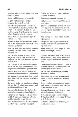 66	 Die Ukraine	 l
Ukrainisch ist eine der schönsten Spra­
chen der Welt.
Sie ist wohlklingend, farbenreich.
Es gibt vielleicht keine andere
Sprache, die so treffend ist.
Das ist die Sprache von Skoworoda,
Schewt­schen­ko, Ukrainka, Franko, die
einen bedeutenden Beitrag zur Ent­
wick­lung und Bereicherung der ukrai­ni­
schen Sprache geleistet haben.
Unser Volk wie auch unsere Sprache
er­lit­ten sehr viel.
Im zaris­tischen Russland wurde ver­bo­
ten in der weltlichen Gesellschaft ukrai­
nisch zu sprechen.
Aber das Volk bewahrte hoch und hei­
lig seine Sprache, seine Sitten und
Bräu­che auf.
Die Ukrainer, die im Ausland leben,
ver­ges­sen ihre Muttersprache nicht,
ob­gleich sie die Staatssprache perfekt
be­herr­schen.
Der Umgang in der Muttersprache ver­
bin­det sie mit ihrer weiten Heimat, wo
sie geboren wurden und gelebt haben.
Von der Wiege an hörte ich zärtliches
ukrainisches Gerede meiner Großmut­ter.
Mit großem Interesse, den Atem an­hal­
tend, hörte ich die ukrainischen Volks­
mär­chen.
Die große Liebe zur ukrainischen Spra­
che, zu ihrer Schönheit erzog uns mei­
ne Ukrainischlehrerin an.
Sie erweckte bei uns das Gefühl des
na­tio­na­len Stolzes und der Würde.
Sie lehrte uns Poesie von L. Ukra­in­ka
und P. Tytschyna, Prosa von I. Franko
und L. Kostenko zu verstehen.
“Das Vermächtnis” von T. Schew­tschen­
ko ist in viele Sprachen über­setzt.
Українська мова — одна з найкра­
сивіших мов світу.
Вона милозвучна й колоритна.
Мабуть, немає такої іншої більш влу­
ч­ної мови.
Це мова Сковороди, Шевченка, Укра­
ї­н­ки, Франка, які зробили значний
вне­сок у розвиток і збагачення укра­ї­
н­сь­кої мови.
Наш народ, як і наша мова, багато
стра­ж­да­ли.
У царській Росії було заборонено
у світському суспільстві говорити
укра­ї­н­сь­кою.
Але наш народ свято зберігав свою
мову, свої побут і звичаї.
Українці, які мешкають за кордоном,
не забувають свою рідну мову, хоча
вони й чудово володі­ють держав­
ною.
Спілкування рідною мовою з’єднує їх
зі своєю далекою Батьківщиною, де
вони народилися й жили.
З колиски я чув ніжну українську
мову своєї бабусі.
З великим інтересом, затамувавши
подих, я слухав українські народні
ка­з­ки.
Велику любов до української мови,
до її краси прищепила нам учитель­
ка укра­ї­н­сь­кої мови.
Вона розбудила в нас почуття на­ці­о­
на­ль­ної гордості й гідності.
Вона навчала нас розуміти поезію
Л. Українки і П. Тичини, прозу І. Фран­
ка й Л. Костенко.
«Заповіт» Т. Шевченка перекладено
ба­га­ть­ма мо­ва­ми.
 