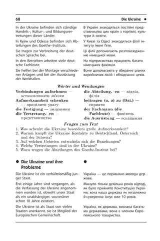 68	 Die Ukraine	 l
In der Ukraine befinden sich ständige
Handels–, Kultur–, und Bildungsver­
tretungen dieser Länder.
In Kyjiw und Odessa befinden sich Ab­
tei­lun­gen des Goethe–Instituts.
Sie tragen zur Verbreitung der deut­
schen Sprache bei.
In den Betrieben arbeiten viele deut­
sche Fachleute.
Sie helfen bei der Montage ver­schie­de­
ner Anlagen und bei der Ausrüstung
der Werkhallen.
Wörter und Wendungen
Verbindungen aufnehmen —
встановлювати зв’язки
Aufmerksamkeit schenken
— приділяти увагу
die Festigung — зміцнення
die Vertretung, -en —
представництво
die Abteilung, -en — відділ,
філія
beitragen (u, a) zu (Dat.) —
сприяти
der Fachmann (die
Fachleute) — фахівець
die Ausrüstung — оснащення
Fragen zum Text
1. Was schenkt die Ukraine besonders große Aufmerksamkeit?
2. Warum knüpft die Ukraine Kontakte zu Deutschland, Österreich
und der Schweiz?
3. Auf welchen Gebieten entwickeln sich die Beziehungen?
4. Welche Vertretungen sind in der Ukraine?
5. Wozu tragen die Abteilungen des Goethe-Institut bei?
	Die Ukraine und ihre
Probleme
Die Ukraine ist ein verhältnismäßig jun­
ger Staat.
Erst einige Jahre sind vergangen, als
die Ver­fas­sung der Ukraine angenom­
men wor­den ist, obwohl unser Staat
als ein un­ab­hän­gi­ger, souveräner
schon 10 Jah­re existiert.
Die Ukraine ist als Staat von vielen
Staa­ten anerkannt, sie ist Mitglied der
Eu­ro­päi­schen Gemeinschaft.
В Україні знаходяться постійні пред­
ста­в­ни­ц­т­ва цих країн з торгівлі, куль­
ту­ри й освіти.
У Києві та Одесі зна­хо­дять­ся філії ін­
ти­ту­ту імені Гете.
Ці фі­лії до­по­ма­га­ють роз­по­всю­джен­
ню ні­ме­ць­кої мови.
На підприємствах пра­цю­ють багато
німецьких фахівців.
Вони до­по­ма­га­ють у збиранні різних
ви­ро­б­ни­чих лі­ній і обладнанні цехів.
	Óêðà¿íà òà ¿¿ ïðîáëåìè
Україна — це порівняно молода дер­
жа­ва.
Минуло тільки декілька років відтоді,
як було прийнято Конституцію Укра­ї­
ни, хоча наша держава як незалежна
й суве­ренна існує вже 10 років.
Україна, як держава, визнана ба­га­ть­
ма державами, вона є членом Єв­ро­
пей­сь­ко­го товариства.
 
