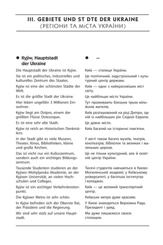	Kyjiw, Hauptstadt
der Ukraine
Die Hauptstadt der Ukraine ist Kyjiw.
Sie ist ein politisches, industrielles und
kulturelles Zentrum des Staates.
Kyjiw ist eine der schönsten Städte der
Welt.
Es ist die größte Stadt der Ukraine.
Hier leben ungefähr 3 Millionen Ein­
woh­ner.
Kyjiw liegt am Dnipro, einem der
größten Flüsse Osteuropas.
Es ist eine sehr alte Stadt.
Kyjiw ist reich an Historischen Denkmä­
lern.
In der Stadt gibt es viele Museen,
Thea­ter, Kinos, Bibliotheken, kleine
und große Kir­chen.
Das ist nicht nur ein Kulturzentrum,
son­dern auch ein wichtiges Bil­dungs­
zen­trum.
Tausende Studenten studieren an der
Kyjiwo–Mohyljanska Akademie, an der
Kyji­wer Universität, an vielen Hoch­
schulen und Colleges.
Kyjiw ist ein wichtiger Ver­kehrs­kno­ten­
punkt.
Die Kyjiwer Metro ist sehr schön.
In Kyjiw befinden sich der Oberste Rat,
der Präsident und die Regierung.
Wir sind sehr stolz auf unsere Haupt­
stadt.
	Êè¿â — ñòîëèöÿ Óêðà¿íè
Київ — столиця України.
Це політичний, індустріальний і куль­
ту­р­ний центр держави.
Київ — одне з найкрасивіших міст
сві­ту.
Це найбільше місто України.
Тут проживають близько трьох мі­ль­
йо­нів жителів.
Київ розташований на ріці Дніпро, од­
ній із найбільших рік Східної Єв­ро­пи.
Це давнє місто.
Київ багатий на історичні па­м’ятки.
У місті також багато музеїв, театрів,
кінотеатрів, бібліотек та великих і ма­
ле­нь­ких церков.
Це не тільки культурний, але й осві­т­
ній центр України.
Тисячі студентів навчаються в Києво-
Могилянській академії, у Київському
університеті, у багатьох інститутах
і коледжах.
Київ — це великий транспортний
центр.
Київське метро дуже красиве.
У Києві знаходяться Верховна Рада,
Президент і уряд.
Ми дуже пишаємося своєю
сто­ли­цею.
III. Gebiete und Städte der Ukraine
(ÐåãІîíè òà ì³ñòà ÓêðàЇíè)
 