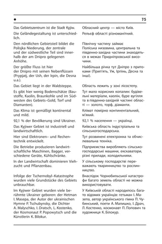 l Ðåã³îíè òà ì³ñòà Óêðà¿íè	75
Das Gebietszentrum ist die Stadt Kyjiw.
Die Geländegestaltung ist un­ter­schied­
lich.
Den nördlichen Gebiets­teil bildet die
Po­lisj­ka Niederung, der zentrale
und der südwestliche Teil sind inner­
halb der am Dnipro gelegenen
Anhöhe.
Der größte Fluss ist hier
der Dnipro mit seinen Nebenflüssen
(Prypjatj, der Ush, der Irpin, die Desna
u.a.).
Das Gebiet liegt in der Waldsteppe.
Es gibt hier wenig Bodenschätze (Bau­
stof­fe, Kaolin, Braunkohle und im Süd­
we­sten des Gebiets–Gold, Torf und
Dia­man­ten).
Das Klima ist gemäßigt kontinental
und mild.
92,1 % der Bevölkerung sind Ukrainer.
Das Kyjiwer Gebiet ist industriell und
land­wirt­schaft­lich.
Hier sind Elektronen– und Rechen­
technik entwickelt.
Die Betriebe produzieren land­wirt­
schaft­li­che Maschinen, Bagger, ver­
schiedene Geräte, Kühl­schränke.
In der Landwirtschaft dominieren Vieh­
zucht und Pflanzenbau.
Infolge der Tschernobyl–Katastrophe
wurden viele Grundstücke des Gebiets
unbrauchbar.
Im Kyjiwer Gebiet wurden viele be­
rühm­te Ukrainer geboren: der Hetman
I. Masepa, der Autor der ukrainischen
Hym­ne P. Tschu­bynsky, die Dichter
A. Malyschko, I. Dratsch, L. Kostenko,
der Kosmonaut P. Popowytsch und die
Künstlerin K. Bilokur.
Обласний центр — місто Київ.
Рельєф області різноманітний.
Північну частину займає
Поліська ни­зо­ви­на, центральна та
південно-за­хі­д­на частини знаходять­
ся в ме­жах При­дні­п­ров­сь­кої висо­
чини.
Найбільша річка тут Дніпро з при­то­
ка­ми (Прип’ять, Уж, Ірпінь, Десна та
інші).
Область лежить у зоні лісостепу.
Тут мало корисних копалин: бу­ді­ве­
ль­ні матеріали, каолін, буре вугілля
та в південно-західній частині облас­
ті — золото, торф, діаманти.
Клімат помірно континентальний,
м’я­кий.
92,1 % населення — українці.
Київська область індустріальна та
сіль­сь­ко­го­с­по­дар­сь­ка.
Тут розвинені електронна та об­чи­с­
лю­ва­ль­на техніка.
Підприємства виробляють сіль­сь­ко­
го­с­по­дар­сь­кі машини, екскаватори,
рі­з­ні прилади, холодильники.
У сільському господарстві пере­
ва­жають тваринництво та рослин­
ництво.
Внаслідок Чорнобильської ка­та­с­т­ро­
фи багато земель області не можна
використовувати.
У Київській області народилось ба­га­
то відомих українців: гетьман І. Ма­
зепа, автор українського гімна П. Чу­
бинський, поети А. Малишко, І. Драч,
Л. Костенко, космонавт П. Попович та
художниця К. Білокур.
 