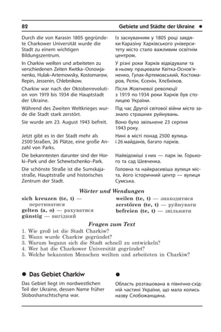 82	 Gebiete und Städte der Ukraine	 l
Durch die von Karasin 1805 gegründe­
te Char­ko­wer Universität wurde die
Stadt zu ei­nem wichtigen
Bildungszentrum.
In Charkiw weilten und arbeiteten zu
ver­schie­de­nen Zeiten Kwitka–Os­no­w­ja­
nen­ko, Hulak–Artemowsky, Kostomarow,
Re­pin, Jessenin, Chlebnikow.
Charkiw war nach der Ok­to­ber­re­vo­lu­ti­
on von 1919 bis 1934 die Hauptstadt
der Ukraine.
Während des Zweiten Weltkrieges wur­
de die Stadt stark zerstört.
Sie wurde am 23. August 1943 befreit.
Jetzt gibt es in der Stadt mehr als
2500 Straßen, 26 Plätze, eine große An­
zahl von Parks.
Die bekanntesten darunter sind der Hor­
ki–Park und der Schew­tschenko–Park.
Die schönste Straße ist die Sumskaja­
straße, Hauptstraße und historisches
Zentrum der Stadt.
Wörter und Wendungen
sich kreuzen (te, t) —
перетинатися
gelten (a, o) — рахуватися
günstig — вигідний
weilen (te, t) — знаходитися
zerstören (te, t) — руйнувати
befreien (te, t) — звільняти
Fragen zum Text
1. Wie groß ist die Stadt Charkiw?
2. Wann wurde Charkiw gegründet?
3. Warum begann sich die Stadt schnell zu entwickeln?
4. Wer hat die Charkower Universität gegründet?
5. Welche bekannten Menschen weilten und arbeiteten in Charkiw?
	Das Gebiet Charkiw
Das Gebiet liegt im nordwestlichen
Teil der Ukraine, dessen Name früher
Slo­bos­hanscht­s­chy­na war.
Із заснуванням у 1805 році завдя­
ки Каразіну Харківського уні­вер­си­
те­ту місто стало важливим освітнім
центром.
У різні роки Харків відвідували та
в ньому працювали Квітка-Ос­но­в’я­
не­н­ко, Гулак-Артемов­ський, Ко­с­то­ма­
ров, Рє­пін, Єсе­нін, Хлєбніков.
Після Жовтневої революції
з 1919 по 1934 роки Харків був сто­
лицею Укра­ї­ни.
Під час Другої світової війни місто за­
зна­ло страшних руйнувань.
Воно було звільнене 23 серпня
1943 ро­ку.
Нині в місті понад 2500 вулиць
і 26 май­данів, багато парків.
Найвідоміші з них — парк ім. Горь­ко­
го та сад Шевченка.
Головна та найкрасивіша ву­лиця мі­с­
та, його історичний центр — вулиця
Сумська.
	Õàðê³âñüêà îáëàñòü
Область розташована в північно-схі­д­
ній частині України, що мала колись
назву Слобожанщина.
 