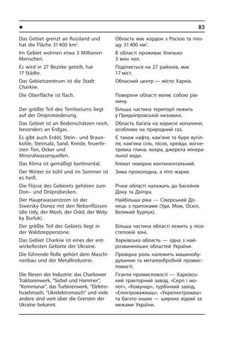 l Ðåã³îíè òà ì³ñòà Óêðà¿íè	83
Das Gebiet grenzt an Russland und
hat die Fläche 31 400 km2
.
Im Gebiet wohnen etwa 3 Millionen
Men­schen.
Es wird in 27 Bezirke geteilt, hat
17 Städ­te.
Das Gebiets­zentrum ist die Stadt
Charkiw.­
Die Oberfläche ist flach.
Der größte Teil des Territoriums liegt
auf der Dniproniederung.
Das Gebiet ist an Bodenschätzen reich,
besonders an Erdgas.
Es gibt auch Erdöl, Stein– und Braun­
koh­le, Steinsalz, Sand, Kreide, feu­er­fe­
sten Ton, Ocker und
Mineralwasserquellen.
Das Klima ist gemäßigt kontinental.
Der Winter ist kühl und im Sommer ist
es heiß.
Die Flüsse des Gebeiets gehören zum
Don– und Dniprobecken.
Der Hauptwasserstrom ist der
Si­wersky Donez mit den Nebenflüssen
(die Udy, der Mosh, der Oskil, der Wely­
ky Bur­luk).
Der größte Teil des Gebiets liegt in
der Waldsteppenzone.
Das Gebiet Charkiw ist eines der ent­
wic­kel­te­sten Gebiete der Ukraine.
Die führende Rolle gehört dem Ma­schi­
nen­bau und der Metallindustrie.
Die Riesen der Industrie: das Charkower
Traktoren­werk, “Sichel und Hammer”,
“Kommu­nar”, das Turbinenwerk, “Ele­ktro­
h­vash­mash, “Ukrelektro­masch” und viele
an­dere sind weit über die Grenzen der
Ukraine bekannt.
Область має кордон з Росією та пло­
щу 31 400 км2
.
В області проживає близько
3 млн чол.
Поділяється на 27 районів, має
17 міст.
Обласний центр — місто Харків.
Поверхня області являє собою рі­в­
ни­ну.
Більша частина території лежить
у Придніпровській низовині.
Область багата на корисні копалини,
особливо на природний газ.
Є також нафта, кам’яне та буре ву­гіл­
ля, кам’яна сіль, пісок, крейда, во­г­не­
три­в­ка глина, вохра, джерела мі­не­ра­
ль­ної води.
Клімат помірно континентальний.
Зима прохолодна, а літо жарке.
Річки області належать до басейнів
Дону та Дніпра.
Найбільша ріка — Сіверський До­
нець з притоками (Уди, Мож, Оскіл,
Ве­ли­кий Бурлук).
Більша частина області лежить у лі­со­
сте­по­вій зоні.
Харківська область — одна з най­
розвинені­ших областей України.
Провідна роль належить ма­ши­но­бу­
ду­ван­ню та металообробній про­ми­с­
ло­во­с­ті.
Гіганти промисловості — Харківсь­
кий тракторний завод, «Серп і мо­
лот», «Комунар», турбінний завод,
«Еле­к­т­ро­ва­ж­маш», «Укрелектромаш»
та ба­га­то інших — широко відомі за
ме­жа­ми України.
 