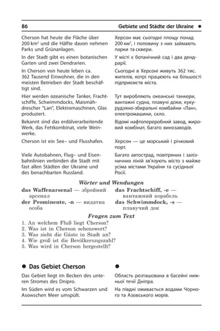 86	 Gebiete und Städte der Ukraine	 l
Cherson hat heute die Fläche über
200 km2
und die Hälfte davon nehmen
Parks und Grünanlagen.
In der Stadt gibt es einen botanischen
Garten und zwei Dendrarien.
In Cherson von heute leben ca.
362 Tau­send Einwohner, die in den
mei­sten Be­trie­ben der Stadt beschäf­
tigt sind.
Hier werden ozeanische Tanker, Fracht­
schif­fe, Schwimmdocks, Maismäh­
drescher “Lan”, Elektromaschinen, Glas
pro­du­ziert.
Bekannt sind das erdölverarbeitende
Werk, das Fettkombinat, viele Wein­
werke.
Cherson ist ein See– und Flusshafen.
Viele Autobahnen, Flug– und Ei­sen­
bahn­li­ni­en verbinden die Stadt mit
fast allen Städten der Ukraine und
des be­nach­bar­ten Russland.
Wörter und Wendungen
das Waffenarsenal — збройний
арсенал
der Prominente, -n — видатна
особа
das Frachtschiff, -e —
вантажний корабель
das Schwimmdock, -s —
плавучий док
Fragen zum Text
1. An welchem Fluß liegt Cherson?
2. Was ist in Cherson sehenswert?
3. Was zieht die Gäste in Stadt an?
4. Wie groß ist die Bevölkerungszahl?
5. Was wird in Cherson hergestellt?
	Das Gebiet Cherson
Das Gebiet liegt im Becken des unte­
ren Stromes des Dnipro.
Im Süden wird es vom Schwarzen und
Asow­schen Meer umspült.
Херсон має сьогодні площу понад
200 км2
, і половину з них займають
пар­ки та сквери.
У місті є ботанічний сад і два денд­
рарії.
Сьогодні в Херсоні живуть 362 тис.
жителів, котрі працюють на бі­ль­шо­с­ті
підприємств міста.
Тут виробляють океанські танкери,
вантажні судна, плавучі доки, ку­ку­
ру­дзя­но-збиральні комбайни «Лан»,
електро­машини, скло.
Відомі нафтопереробний завод, жи­ро­
вий комбінат, багато винозаводів.
Херсон — це морський і річковий
порт.
Багато автострад, повітряних і залі­з­
ничних ліній зв’язують місто з майже
усіма містами України та сусідньої
Росії.
	Õåðñîíñüêà îáëàñòü
Область розташована в басейні ни­ж­
ньої течії Дніпра.
На півдні омивається водами Чо­р­но­
го та Азовського морів.
 