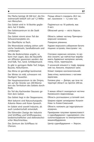 l Ðåã³îíè òà ì³ñòà Óêðà¿íè	87
Die Fläche beträgt 28 500 km2
, die Ein­
woh­ner­zahl beläuft sich auf 1,2 Mil­lio­
nen Menschen.
Das Gebiet wird in 18 Bezirke ge­glie­
dert, hat 9 Städte.
Das Gebiets­zentrum ist die Stadt
Cherson.­
Das Gebiet nimmt einen Teil der
Schwarz­meer­platte ein.
Die Oberfläche ist flach.
Die Meeresküste entlang ziehen zahl­
rei­che Sandinseln, Sandhalbinseln und
Land­zun­gen.
Was die Bodenschätze angeht, so
kann man sagen, dass die Baustoffe
am öff­te­sten gewonnen werden: das
sind Kalk, Ton, Sand, Schildpattsand.
Es gibt in geringem Maße Torf, Erdgas,
Bauxite, Heilschlamm.
Das Klima ist gemäßigt kontinental.
Der Winter ist mild, schneearm mit
häu­fi­gem Tauwetter.
Der Hauptwasserstrom ist der Dnipro,
der auf der Strecke von 200 Ki­lo­me­
tern das Territotium des Gebiets durch­
fließt.
Ein Teil des Kachowsker Stausees ge­
hört dem Gebiet.
Das Gebiet liegt in der Steppenzone.
Weit bekannt sind Naturschutzparks
As­ka­nia–Nowa und Azow–Sywasch.
Im Gebiet wird sowohl Industrie, als
auch Landwirtschaft ent­wickelt.
Die führenden Zweige der Industrie
sind Schiffbau und Schiffsreparatur,
land­wirt­schaft­li­cher und elektrotechni­
scher Maschinen­bau.
Das Zentrum des Schiffbaus ist
Cher­son.
Площа області становить 28,5 тис.
км2
, населення — 1,2 млн чол.
Поділяється на 18 районів, має
9 міст.
Обласний центр — місто Херсон.
Область займає частину При­чо­р­но­
мор­сь­кої низовани.
Поверхня рівнинна.
Уздовж морського узбережжя багато
піщаних островів, півостровів і кіс.
Стосовно корисних копалин, то мо­
ж­на ска­за­ти, що найчастіше ви­до­бу­
ва­ють бу­ді­ве­ль­ні матеріали: ва­п­няк,
гли­ну, пі­сок, черепашник.
У незначній кількості є торф, при­ро­д­
ний газ, боксити, лікувальні грязі.
Клімат помірно континентальний.
Зима м’яка, малосніжна з частими
від­ли­га­ми.
Головна ріка — Дніпро, що тече по
території області на протязі 200 км.
У межах області знаходиться ча­с­ти­на
Каховського водосховища.
Область розташована у степовій зоні.
Широко відомі заповідники Асканія-
Нова та Азово-Сиваський.
Область належить до індустріально-
аграрних.
Провідними галузями промисловості
є суднобудування і судноремонт, сіль­
сь­ко­го­с­по­дар­сь­ке та електротехнічне
машинобудування.
Центр суднобудування — Херсон.
 
