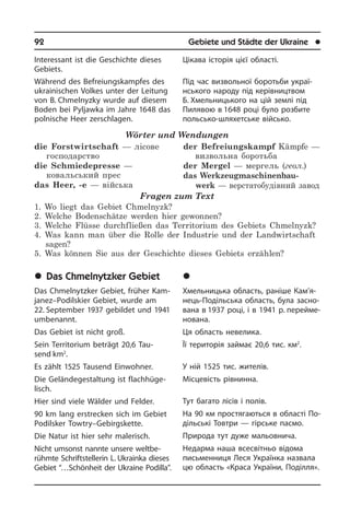 92	 Gebiete und Städte der Ukraine	 l
Interessant ist die Geschichte dieses
Gebiets.
Während des Befreiungskampfes des
ukrainischen Volkes unter der Leitung
von B. Chmelnyzky wurde auf diesem
Boden bei Pyljawka im Jahre 1648 das
pol­ni­sche Heer zerschlagen.
Wörter und Wendungen
die Forstwirtschaft — лісове
господарство	
die Schmiedepresse —
ковальський прес	
das Heer, -e — війська
der Befreiungskampf Kämpfe —
визвольна боротьба	
der Mergel — мергель (геол.)
das Werkzeugmaschinenbau­
werk — верстатобудівний завод
Fragen zum Text
1. Wo liegt das Gebiet Chmelnyzk?
2. Welche Bodenschätze werden hier gewonnen?
3. Welche Flüsse durchfließen das Territorium des Gebiets Chmelnyzk?
4. Was kann man über die Rolle der Industrie und der Landwirtschaft
sagen?
5. Was können Sie aus der Geschichte dieses Gebiets erzählen?
	Das Chmelnytzker Gebiet
Das Chmelnytzker Gebiet, früher Kam­
ja­nez–Podilskier Gebiet, wurde am
22. Sep­tem­ber 1937 gebildet und 1941
um­be­nannt.
Das Gebiet ist nicht groß.
Sein Territorium beträgt 20,6 Tau­
send km2
.
Es zählt 1525 Tausend Einwohner.
Die Geländegestaltung ist flach­hü­ge­
lisch.
Hier sind viele Wälder und Felder.
90 km lang erstrecken sich im Gebiet
Podilsker Towtry–Gebirgskette.
Die Natur ist hier sehr malerisch.
Nicht umsonst nannte unsere welt­be­
rühm­te Schriftstellerin L. Ukrainka die­ses
Gebiet “…Schönheit der Ukraine Po­dil­la”.
Цікава історія цієї області.
Під час визвольної боротьби ук­раї­
нсь­ко­го народу під керівництвом
Б. Х­мель­ниць­ко­го на цій землі під
Пилявою в 1648 році було розбите
польсько-шля­хетсь­ке військо.
	Ðåã³îí Õìåëüíèöüêèé
Хмельницька область, раніше Ка­м’я­
не­ць-Подільська область, була за­сно­
ва­на в 1937 році, і в 1941 р. перейме­
нована.
Ця область невелика.
Її територія займає 20,6 тис. км2
.
У ній 1525 тис. жителів.
Місцевість рівнинна.
Тут багато лісів і полів.
На 90 км простягаються в об­ла­с­ті По­
діль­сь­кі Товтри — гірське па­с­мо.
Природа тут дуже мальовнича.
Недарма наша всесвітньо відома
пись­мен­ни­ця Леся Українка назвала
цю область «Краса України, По­діл­ля».
 