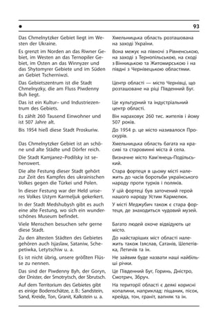 l Ðåã³îíè òà ì³ñòà Óêðà¿íè	93
Das Chmelnytzker Gebiet liegt im We­
sten der Ukraine.
Es grenzt im Norden an das Riwner Ge­
biet, im Westen an das Ternopiler Ge­
biet, im Osten an das Winnyzer und
das Shy­to­my­rer Gebiete und im Süden
an Gebiet Tscherniwzi.
Das Gebietszentrum ist die Stadt
Chmelnyz­­ky, die am Fluss Pi­w­denny
Buh liegt.
Das ist ein Kultur– und In­du­strie­zen­
trum des Gebiets.
Es zählt 260 Tausend Einwohner und
ist 507 Jahre alt.
Bis 1954 hieß diese Stadt Proskuriw.
Das Chmelnytzker Gebiet ist an schö­
ne und alte Städte und Dörfer reich.
Die Stadt Kamjanez–Podilsky ist se­
hens­wert.
Die alte Festung dieser Stadt gehört
zur Zeit des Kampfes des ukrainischen
Vol­kes gegen die Türkei und Polen.
In dieser Festung war der Held unse­
res Volkes Ustym Karmeljuk gekerkert.
In der Stadt Medshubysh gibt es auch
eine alte Festung, wo sich ein wun­der­
schö­nes Museum befindet.
Viele Menschen besuchen sehr gerne
diese Stadt.
Zu den ältesten Städten des Gebietes
gehören auch Isjaslaw, Sataniw, Sche­
pe­tiw­ka, Letytschiw u. a.
Es ist nicht übrig, unsere größten Flüs­
se zu nennen.
Das sind der Piwdenny Byh, der Goryn,
der Dnister, der Smotrytsch, der Sbrutsch.
Auf dem Territorium des Gebietes gibt
es einige Bodenschätze, z. B.: Sand­stein,
Sand, Kreide, Ton, Granit, Kalk­stein u. a.
Хмельницька область розташована
на заході України.
Вона межує на півночі з Рівнен­ською,
на заході з Тернопільською, на сході
з Вінницькою та Житомирською і на
пів­дні з Чернівецькою областями.
Центр області — місто Чернівці, що
розташоване на ріці Південний Буг.
Це культурний та індустріальний
центр області.
Він нараховує 260 тис. жителів і йому
507 років.
До 1954 р. це місто називалося Про­
ску­рів.
Хмельницька область багата на кра­
си­ві та старовинні міста й села.
Визначне місто Кам’янець-По­діль­сь­
кий.
Стара фортеця в цьому місті на­ле­
жить до часів боротьби українського
на­ро­ду проти турків і поляків.
У цій фортеці був заточений герой
на­шо­го народу Устим Кармелюк.
У місті Меджубич також є стара фо­р­
те­ця, де знаходиться чудовий музей.
Багато людей охоче відвідують це
мі­с­то.
До найстаріших міст області на­ле­
жить також Ізяслав, Сатанів, Шепетів­
ка, Летичів та ін.
Не зайвим буде назвати наші найбіль­
ші річки.
Це Південний Буг, Горинь, Дністро,
Смотрич, Збруч.
На території області є деякі корисні
копалини, наприклад: піщаник, пісок,
крейда, тон, граніт, вапняк та ін.
 