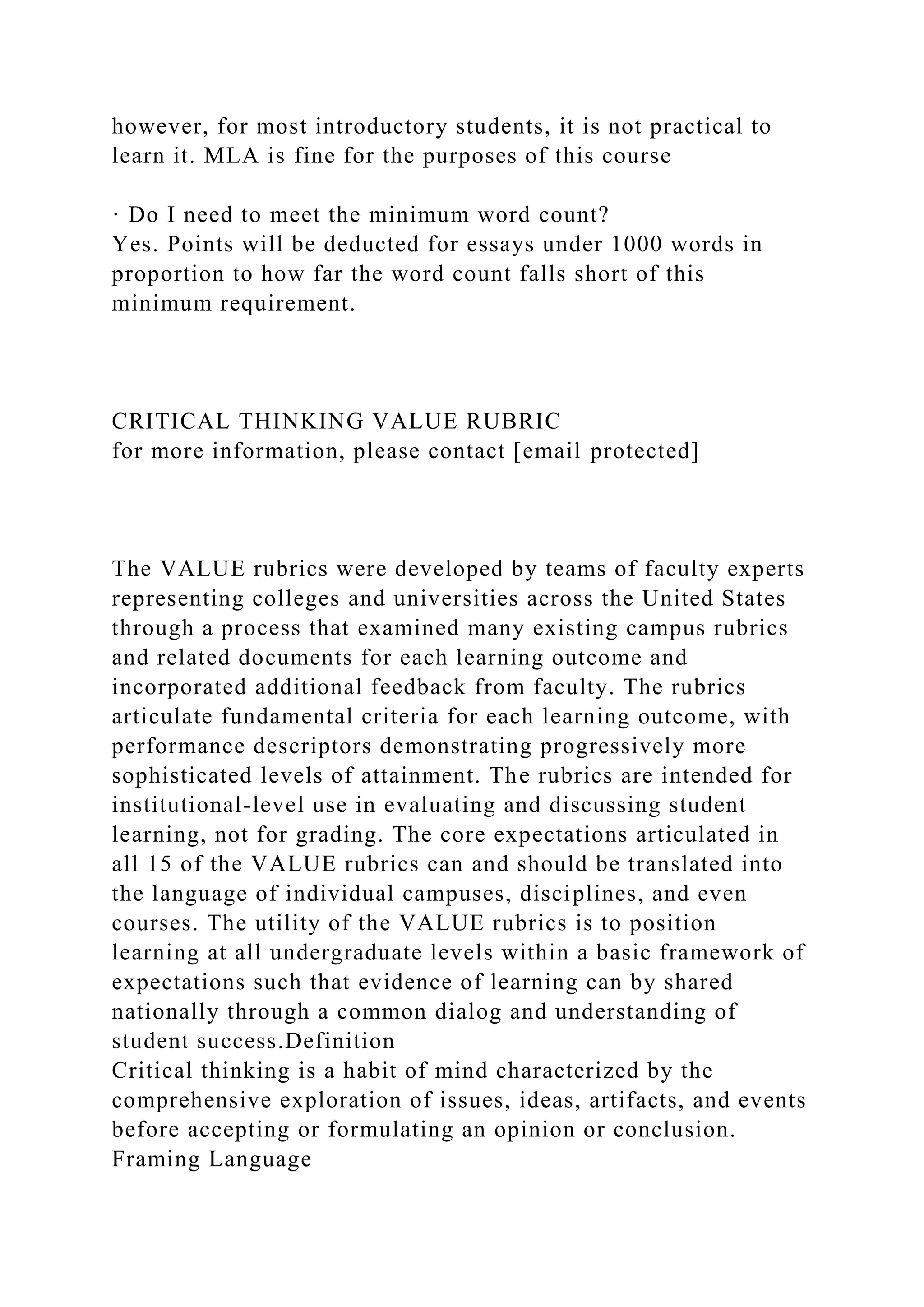 however, for most introductory students, it is not practical to
learn it. MLA is fine for the purposes of this course
· Do I need to meet the minimum word count?
Yes. Points will be deducted for essays under 1000 words in
proportion to how far the word count falls short of this
minimum requirement.
CRITICAL THINKING VALUE RUBRIC
for more information, please contact [email protected]
The VALUE rubrics were developed by teams of faculty experts
representing colleges and universities across the United States
through a process that examined many existing campus rubrics
and related documents for each learning outcome and
incorporated additional feedback from faculty. The rubrics
articulate fundamental criteria for each learning outcome, with
performance descriptors demonstrating progressively more
sophisticated levels of attainment. The rubrics are intended for
institutional-level use in evaluating and discussing student
learning, not for grading. The core expectations articulated in
all 15 of the VALUE rubrics can and should be translated into
the language of individual campuses, disciplines, and even
courses. The utility of the VALUE rubrics is to position
learning at all undergraduate levels within a basic framework of
expectations such that evidence of learning can by shared
nationally through a common dialog and understanding of
student success.Definition
Critical thinking is a habit of mind characterized by the
comprehensive exploration of issues, ideas, artifacts, and events
before accepting or formulating an opinion or conclusion.
Framing Language
 