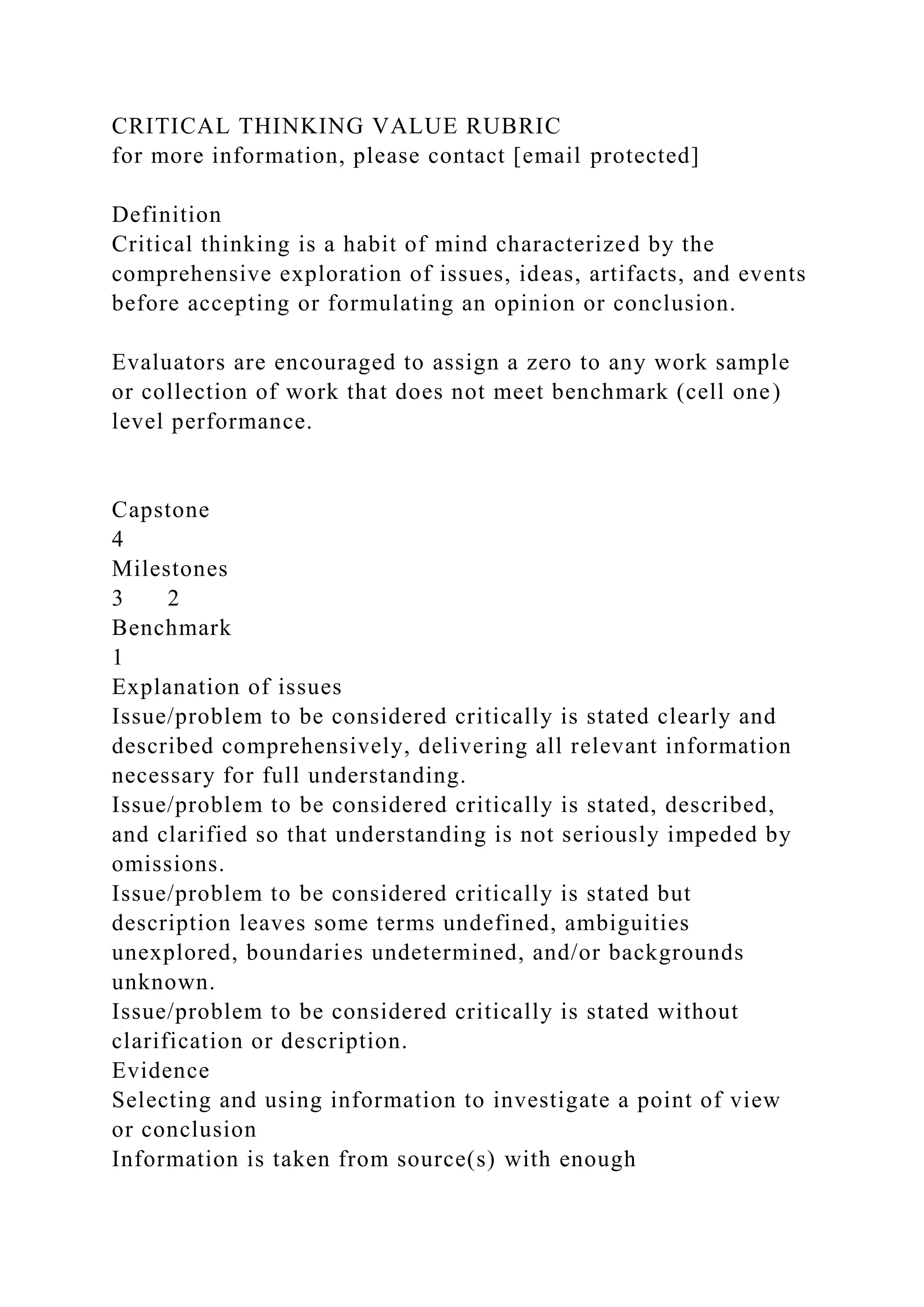 CRITICAL THINKING VALUE RUBRIC
for more information, please contact [email protected]
Definition
Critical thinking is a habit of mind characterized by the
comprehensive exploration of issues, ideas, artifacts, and events
before accepting or formulating an opinion or conclusion.
Evaluators are encouraged to assign a zero to any work sample
or collection of work that does not meet benchmark (cell one)
level performance.
Capstone
4
Milestones
3 2
Benchmark
1
Explanation of issues
Issue/problem to be considered critically is stated clearly and
described comprehensively, delivering all relevant information
necessary for full understanding.
Issue/problem to be considered critically is stated, described,
and clarified so that understanding is not seriously impeded by
omissions.
Issue/problem to be considered critically is stated but
description leaves some terms undefined, ambiguities
unexplored, boundaries undetermined, and/or backgrounds
unknown.
Issue/problem to be considered critically is stated without
clarification or description.
Evidence
Selecting and using information to investigate a point of view
or conclusion
Information is taken from source(s) with enough
 