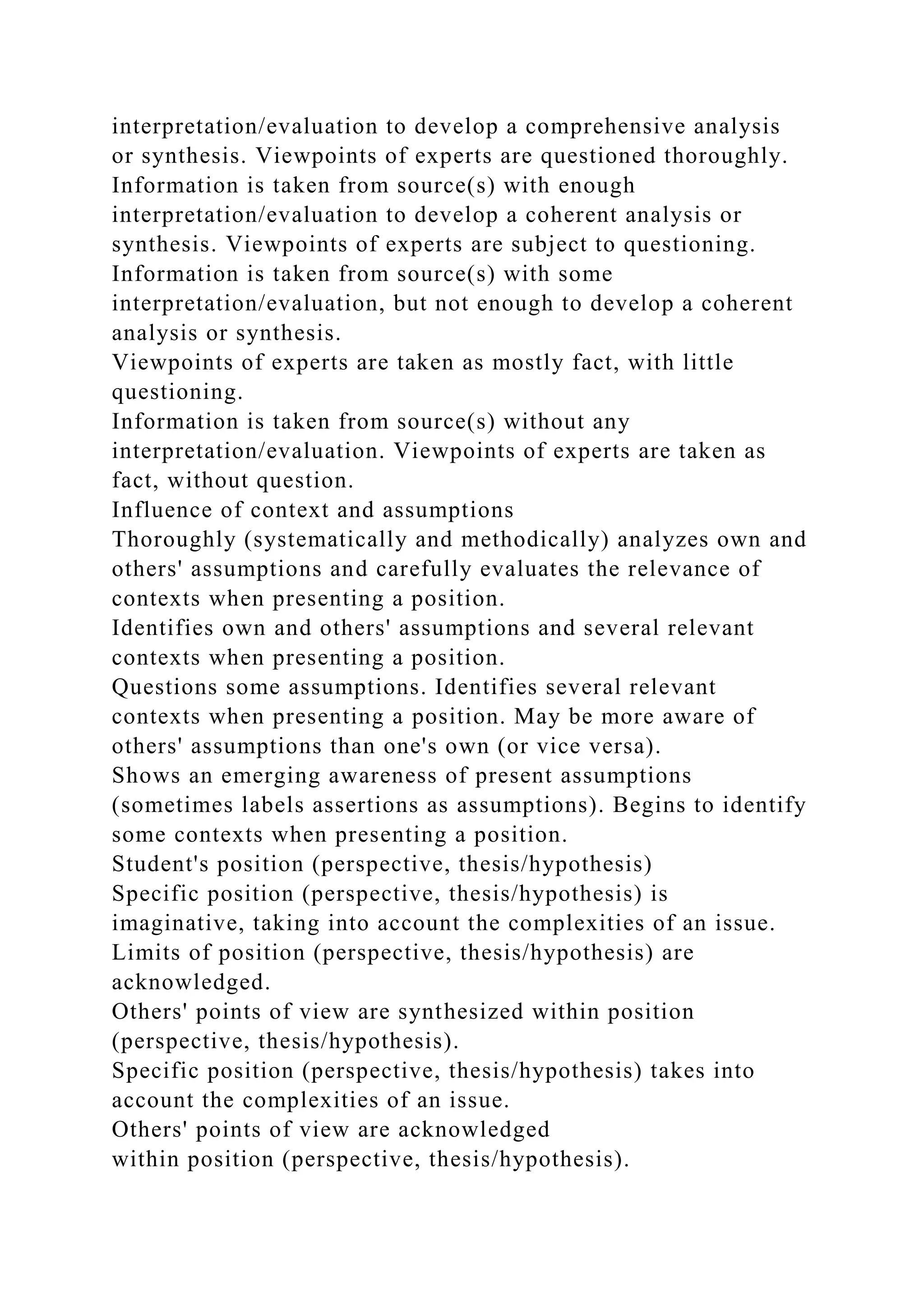 interpretation/evaluation to develop a comprehensive analysis
or synthesis. Viewpoints of experts are questioned thoroughly.
Information is taken from source(s) with enough
interpretation/evaluation to develop a coherent analysis or
synthesis. Viewpoints of experts are subject to questioning.
Information is taken from source(s) with some
interpretation/evaluation, but not enough to develop a coherent
analysis or synthesis.
Viewpoints of experts are taken as mostly fact, with little
questioning.
Information is taken from source(s) without any
interpretation/evaluation. Viewpoints of experts are taken as
fact, without question.
Influence of context and assumptions
Thoroughly (systematically and methodically) analyzes own and
others' assumptions and carefully evaluates the relevance of
contexts when presenting a position.
Identifies own and others' assumptions and several relevant
contexts when presenting a position.
Questions some assumptions. Identifies several relevant
contexts when presenting a position. May be more aware of
others' assumptions than one's own (or vice versa).
Shows an emerging awareness of present assumptions
(sometimes labels assertions as assumptions). Begins to identify
some contexts when presenting a position.
Student's position (perspective, thesis/hypothesis)
Specific position (perspective, thesis/hypothesis) is
imaginative, taking into account the complexities of an issue.
Limits of position (perspective, thesis/hypothesis) are
acknowledged.
Others' points of view are synthesized within position
(perspective, thesis/hypothesis).
Specific position (perspective, thesis/hypothesis) takes into
account the complexities of an issue.
Others' points of view are acknowledged
within position (perspective, thesis/hypothesis).
 