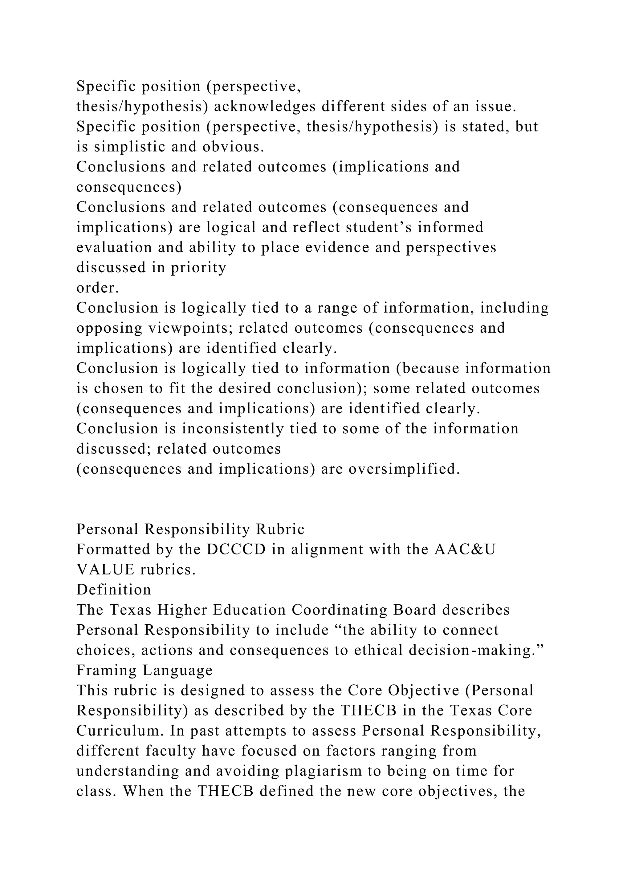 Specific position (perspective,
thesis/hypothesis) acknowledges different sides of an issue.
Specific position (perspective, thesis/hypothesis) is stated, but
is simplistic and obvious.
Conclusions and related outcomes (implications and
consequences)
Conclusions and related outcomes (consequences and
implications) are logical and reflect student’s informed
evaluation and ability to place evidence and perspectives
discussed in priority
order.
Conclusion is logically tied to a range of information, including
opposing viewpoints; related outcomes (consequences and
implications) are identified clearly.
Conclusion is logically tied to information (because information
is chosen to fit the desired conclusion); some related outcomes
(consequences and implications) are identified clearly.
Conclusion is inconsistently tied to some of the information
discussed; related outcomes
(consequences and implications) are oversimplified.
Personal Responsibility Rubric
Formatted by the DCCCD in alignment with the AAC&U
VALUE rubrics.
Definition
The Texas Higher Education Coordinating Board describes
Personal Responsibility to include “the ability to connect
choices, actions and consequences to ethical decision-making.”
Framing Language
This rubric is designed to assess the Core Objective (Personal
Responsibility) as described by the THECB in the Texas Core
Curriculum. In past attempts to assess Personal Responsibility,
different faculty have focused on factors ranging from
understanding and avoiding plagiarism to being on time for
class. When the THECB defined the new core objectives, the
 
