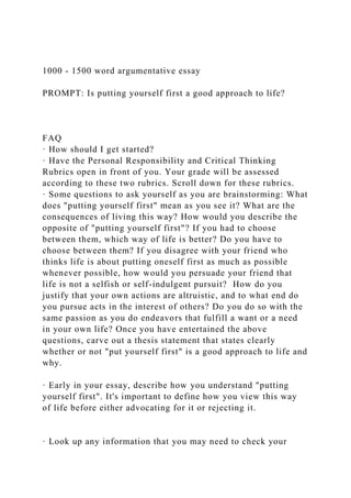 1000 - 1500 word argumentative essay
PROMPT: Is putting yourself first a good approach to life?
FAQ
· How should I get started?
· Have the Personal Responsibility and Critical Thinking
Rubrics open in front of you. Your grade will be assessed
according to these two rubrics. Scroll down for these rubrics.
· Some questions to ask yourself as you are brainstorming: What
does "putting yourself first" mean as you see it? What are the
consequences of living this way? How would you describe the
opposite of "putting yourself first"? If you had to choose
between them, which way of life is better? Do you have to
choose between them? If you disagree with your friend who
thinks life is about putting oneself first as much as possible
whenever possible, how would you persuade your friend that
life is not a selfish or self-indulgent pursuit? How do you
justify that your own actions are altruistic, and to what end do
you pursue acts in the interest of others? Do you do so with the
same passion as you do endeavors that fulfill a want or a need
in your own life? Once you have entertained the above
questions, carve out a thesis statement that states clearly
whether or not "put yourself first" is a good approach to life and
why.
· Early in your essay, describe how you understand "putting
yourself first". It's important to define how you view this way
of life before either advocating for it or rejecting it.
· Look up any information that you may need to check your
 