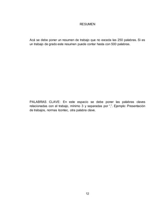 12
RESUMEN
Acá se debe poner un resumen de trabajo que no exceda las 250 palabras. Si es
un trabajo de grado este resumen puede contar hasta con 500 palabras.
PALABRAS CLAVE: En este espacio se debe poner las palabras claves
relacionadas con el trabajo, mínimo 3 y separadas por “,”. Ejemplo: Presentación
de trabajos, normas Icontec, otra palabra clave.
 